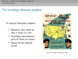 Simulation: a ubiquitous tool for statistical computation
Simulated annealing
The traveling salesman problem
A classical allocation problem:
Salesman who needs to
visit n cities in a row
Traveling costs between
pairs of cities are known
Search of the optimal
circuit
Procter & Gamble competition, 1962
 