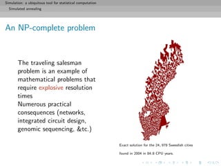 Simulation: a ubiquitous tool for statistical computation
Simulated annealing
An NP-complete problem
The traveling salesman
problem is an example of
mathematical problems that
require explosive resolution
times
Numerous practical
consequences (networks,
integrated circuit design,
genomic sequencing, &tc.)
Exact solution for the 24, 978 Sweedish cities
found in 2004 in 84.8 CPU years.
 