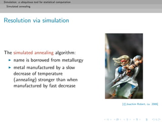 Simulation: a ubiquitous tool for statistical computation
Simulated annealing
Resolution via simulation
The simulated annealing algorithm:
name is borrowed from metallurgy
metal manufactured by a slow
decrease of temperature
(annealing) stronger than when
manufactured by fast decrease
[ c Joachim Robert, ca. 2006]
 