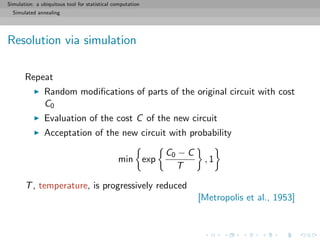 Simulation: a ubiquitous tool for statistical computation
Simulated annealing
Resolution via simulation
Repeat
Random modiﬁcations of parts of the original circuit with cost
C0
Evaluation of the cost C of the new circuit
Acceptation of the new circuit with probability
min exp
C0 − C
T
, 1
T, temperature, is progressively reduced
[Metropolis et al., 1953]
 