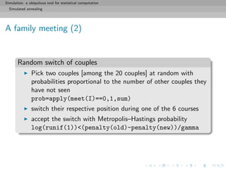 Simulation: a ubiquitous tool for statistical computation
Simulated annealing
A family meeting (2)
Random switch of couples
Pick two couples [among the 20 couples] at random with
probabilities proportional to the number of other couples they
have not seen
prob=apply(meet(I)==0,1,sum)
switch their respective position during one of the 6 courses
accept the switch with Metropolis–Hastings probability
log(runif(1))<(penalty(old)-penalty(new))/gamma
 