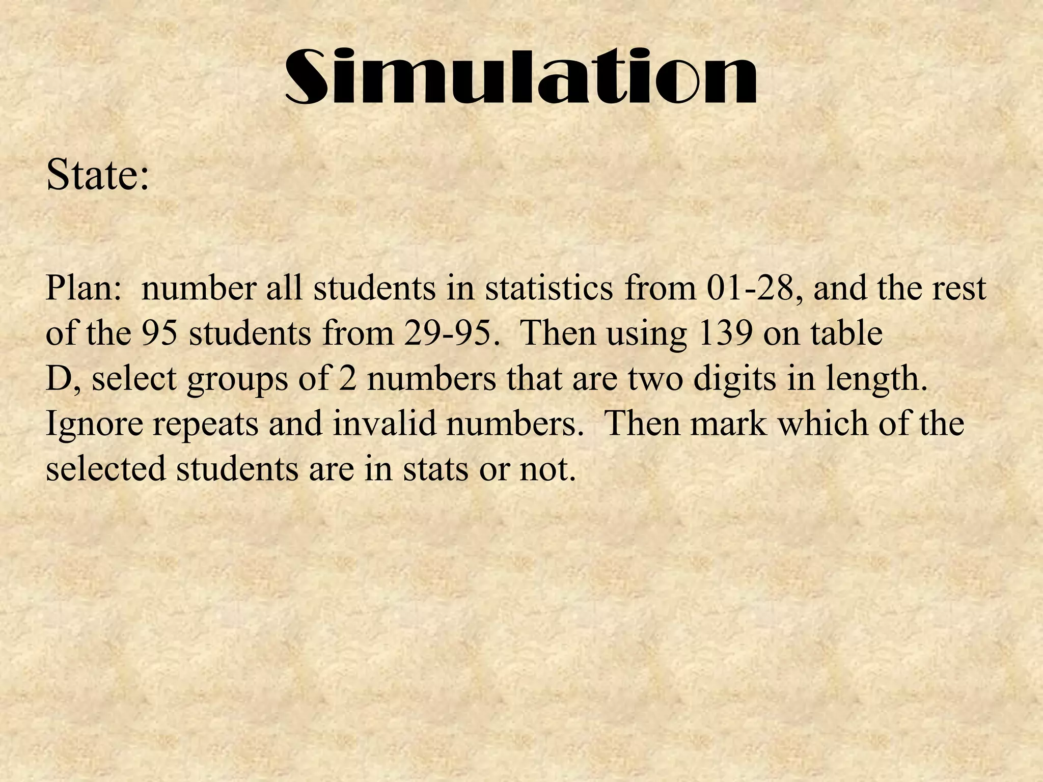 Simulation
State:
Plan: number all students in statistics from 01-28, and the rest
of the 95 students from 29-95. Then using 139 on table
D, select groups of 2 numbers that are two digits in length.
Ignore repeats and invalid numbers. Then mark which of the
selected students are in stats or not.

 