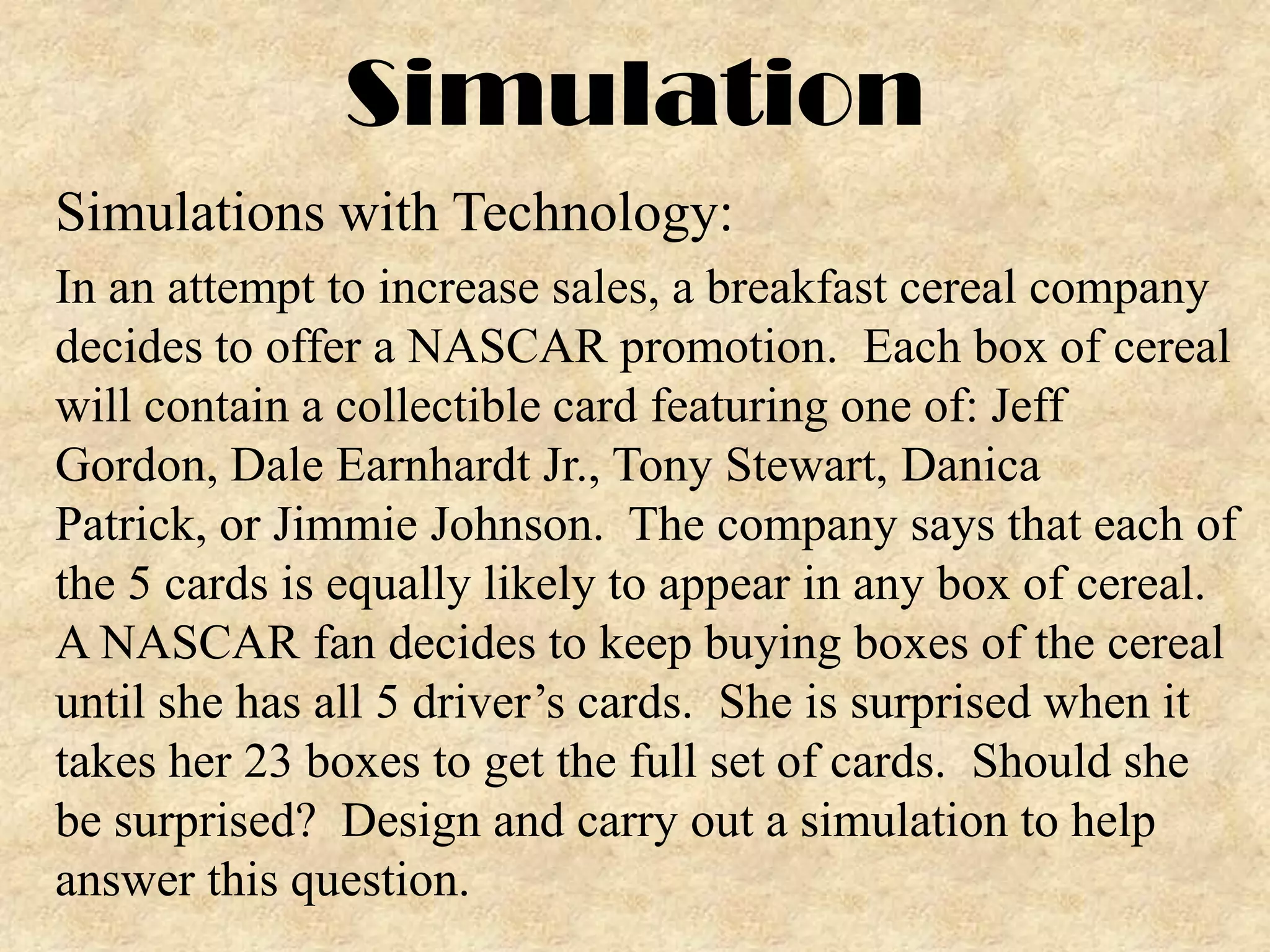Simulation
Simulations with Technology:
In an attempt to increase sales, a breakfast cereal company
decides to offer a NASCAR promotion. Each box of cereal
will contain a collectible card featuring one of: Jeff
Gordon, Dale Earnhardt Jr., Tony Stewart, Danica
Patrick, or Jimmie Johnson. The company says that each of
the 5 cards is equally likely to appear in any box of cereal.
A NASCAR fan decides to keep buying boxes of the cereal
until she has all 5 driver’s cards. She is surprised when it
takes her 23 boxes to get the full set of cards. Should she
be surprised? Design and carry out a simulation to help
answer this question.

 