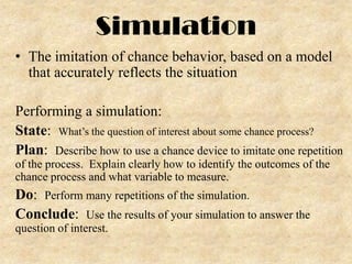 Simulation
• The imitation of chance behavior, based on a model
that accurately reflects the situation
Performing a simulation:
State: What’s the question of interest about some chance process?
Plan: Describe how to use a chance device to imitate one repetition
of the process. Explain clearly how to identify the outcomes of the
chance process and what variable to measure.

Do: Perform many repetitions of the simulation.
Conclude: Use the results of your simulation to answer the
question of interest.

 
