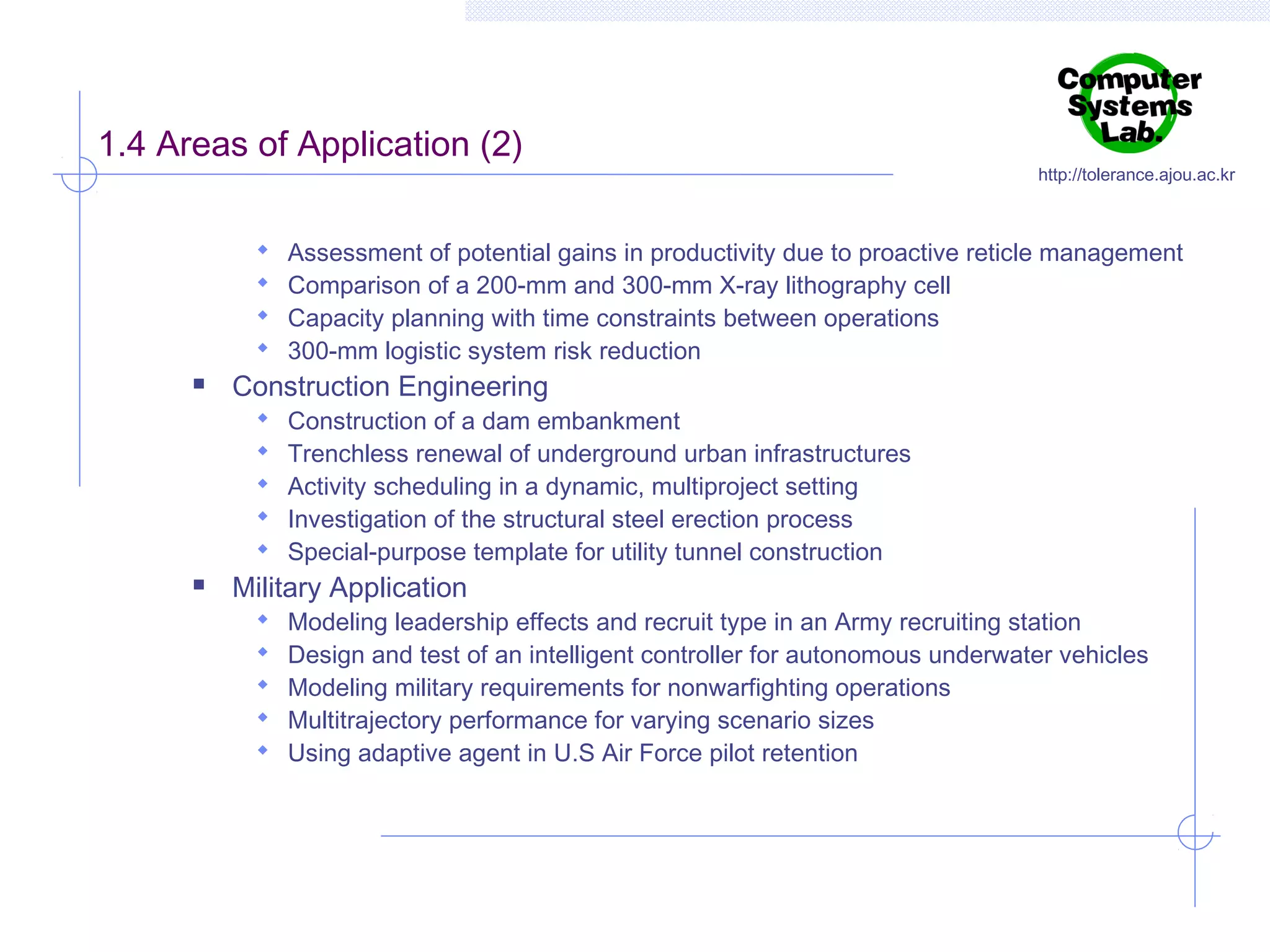 1.4 Areas of Application (2)






Assessment of potential gains in productivity due to proactive reticle management
Comparison of a 200-mm and 300-mm X-ray lithography cell
Capacity planning with time constraints between operations
300-mm logistic system risk reduction

Construction Engineering








http://tolerance.ajou.ac.kr

Construction of a dam embankment
Trenchless renewal of underground urban infrastructures
Activity scheduling in a dynamic, multiproject setting
Investigation of the structural steel erection process
Special-purpose template for utility tunnel construction

Military Application






Modeling leadership effects and recruit type in an Army recruiting station
Design and test of an intelligent controller for autonomous underwater vehicles
Modeling military requirements for nonwarfighting operations
Multitrajectory performance for varying scenario sizes
Using adaptive agent in U.S Air Force pilot retention

 