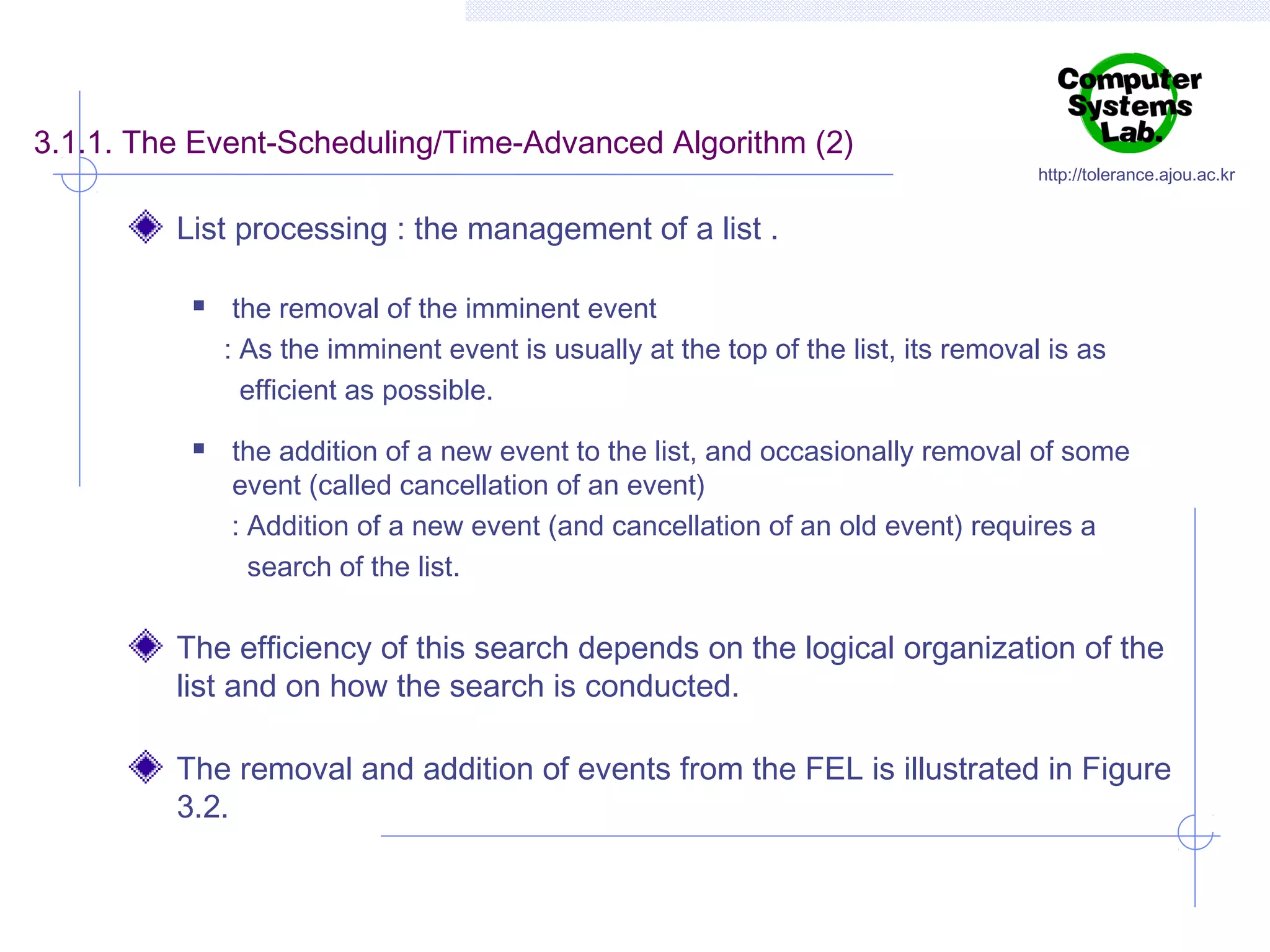 3.1.1. The Event-Scheduling/Time-Advanced Algorithm (2)

http://tolerance.ajou.ac.kr

List processing : the management of a list .




the removal of the imminent event
: As the imminent event is usually at the top of the list, its removal is as
efficient as possible.
the addition of a new event to the list, and occasionally removal of some
event (called cancellation of an event)
: Addition of a new event (and cancellation of an old event) requires a
search of the list.

The efficiency of this search depends on the logical organization of the
list and on how the search is conducted.
The removal and addition of events from the FEL is illustrated in Figure
3.2.

 