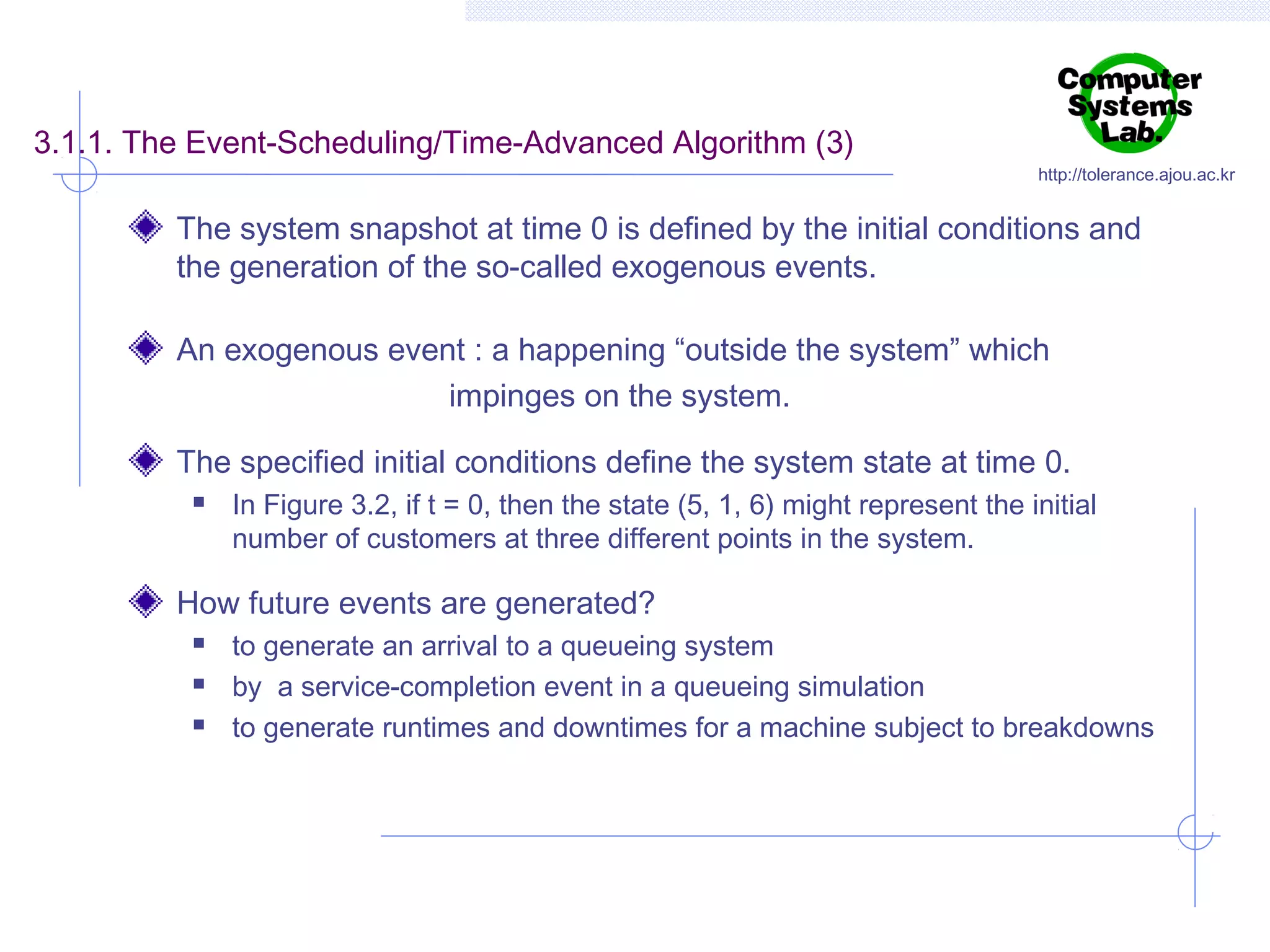 3.1.1. The Event-Scheduling/Time-Advanced Algorithm (3)

http://tolerance.ajou.ac.kr

The system snapshot at time 0 is defined by the initial conditions and
the generation of the so-called exogenous events.
An exogenous event : a happening “outside the system” which
impinges on the system.
The specified initial conditions define the system state at time 0.


In Figure 3.2, if t = 0, then the state (5, 1, 6) might represent the initial
number of customers at three different points in the system.

How future events are generated?




to generate an arrival to a queueing system
by a service-completion event in a queueing simulation
to generate runtimes and downtimes for a machine subject to breakdowns

 