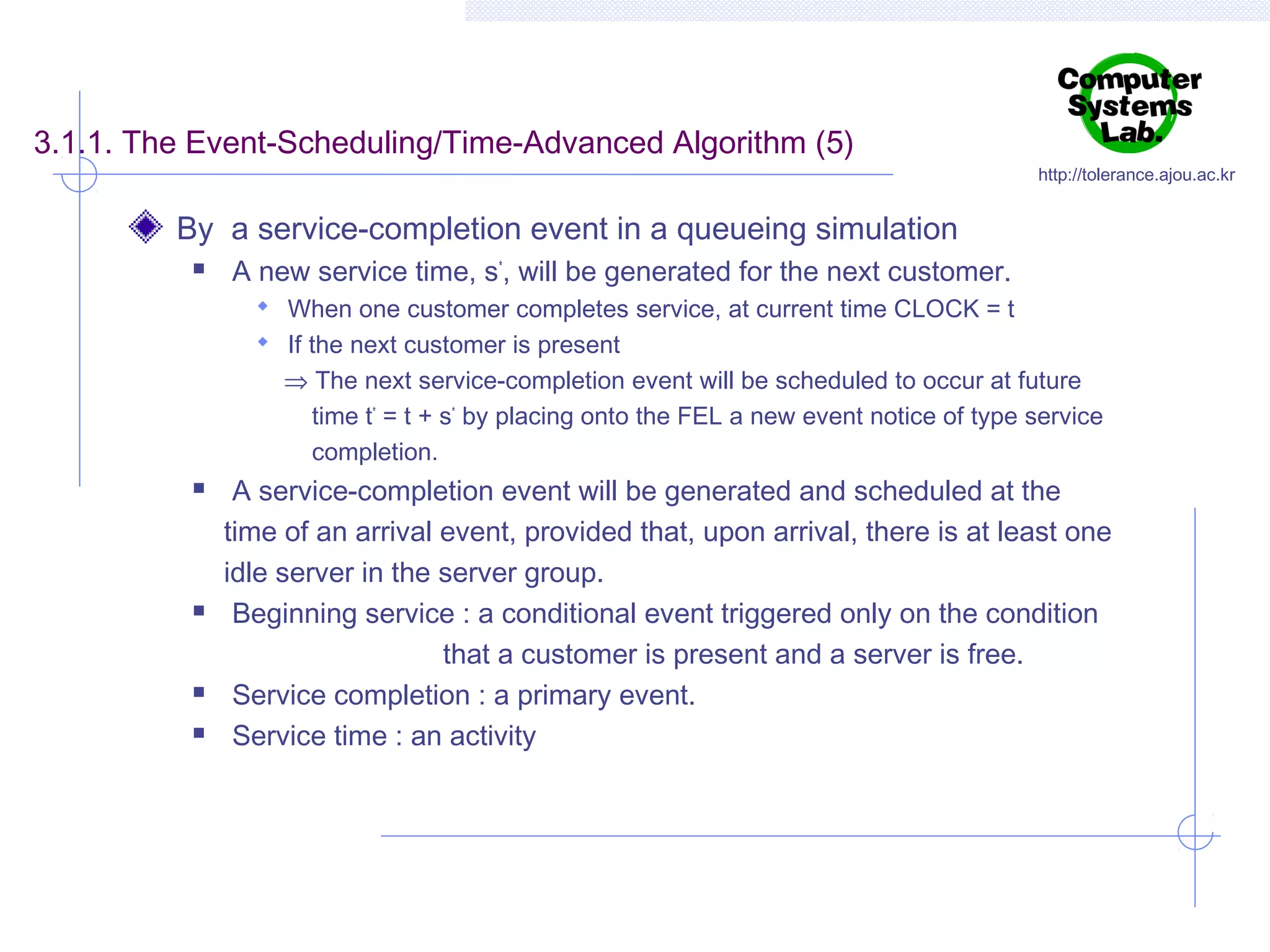 3.1.1. The Event-Scheduling/Time-Advanced Algorithm (5)

http://tolerance.ajou.ac.kr

By a service-completion event in a queueing simulation


A new service time, s*, will be generated for the next customer.
 When one customer completes service, at current time CLOCK = t
 If the next customer is present

⇒ The next service-completion event will be scheduled to occur at future
time t* = t + s* by placing onto the FEL a new event notice of type service
completion.







A service-completion event will be generated and scheduled at the
time of an arrival event, provided that, upon arrival, there is at least one
idle server in the server group.
Beginning service : a conditional event triggered only on the condition
that a customer is present and a server is free.
Service completion : a primary event.
Service time : an activity

 