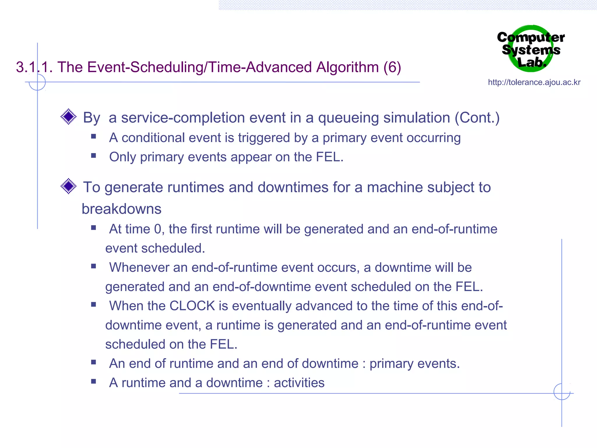 3.1.1. The Event-Scheduling/Time-Advanced Algorithm (6)

http://tolerance.ajou.ac.kr

By a service-completion event in a queueing simulation (Cont.)



A conditional event is triggered by a primary event occurring
Only primary events appear on the FEL.

To generate runtimes and downtimes for a machine subject to
breakdowns









At time 0, the first runtime will be generated and an end-of-runtime
event scheduled.
Whenever an end-of-runtime event occurs, a downtime will be
generated and an end-of-downtime event scheduled on the FEL.
When the CLOCK is eventually advanced to the time of this end-ofdowntime event, a runtime is generated and an end-of-runtime event
scheduled on the FEL.
An end of runtime and an end of downtime : primary events.
A runtime and a downtime : activities

 
