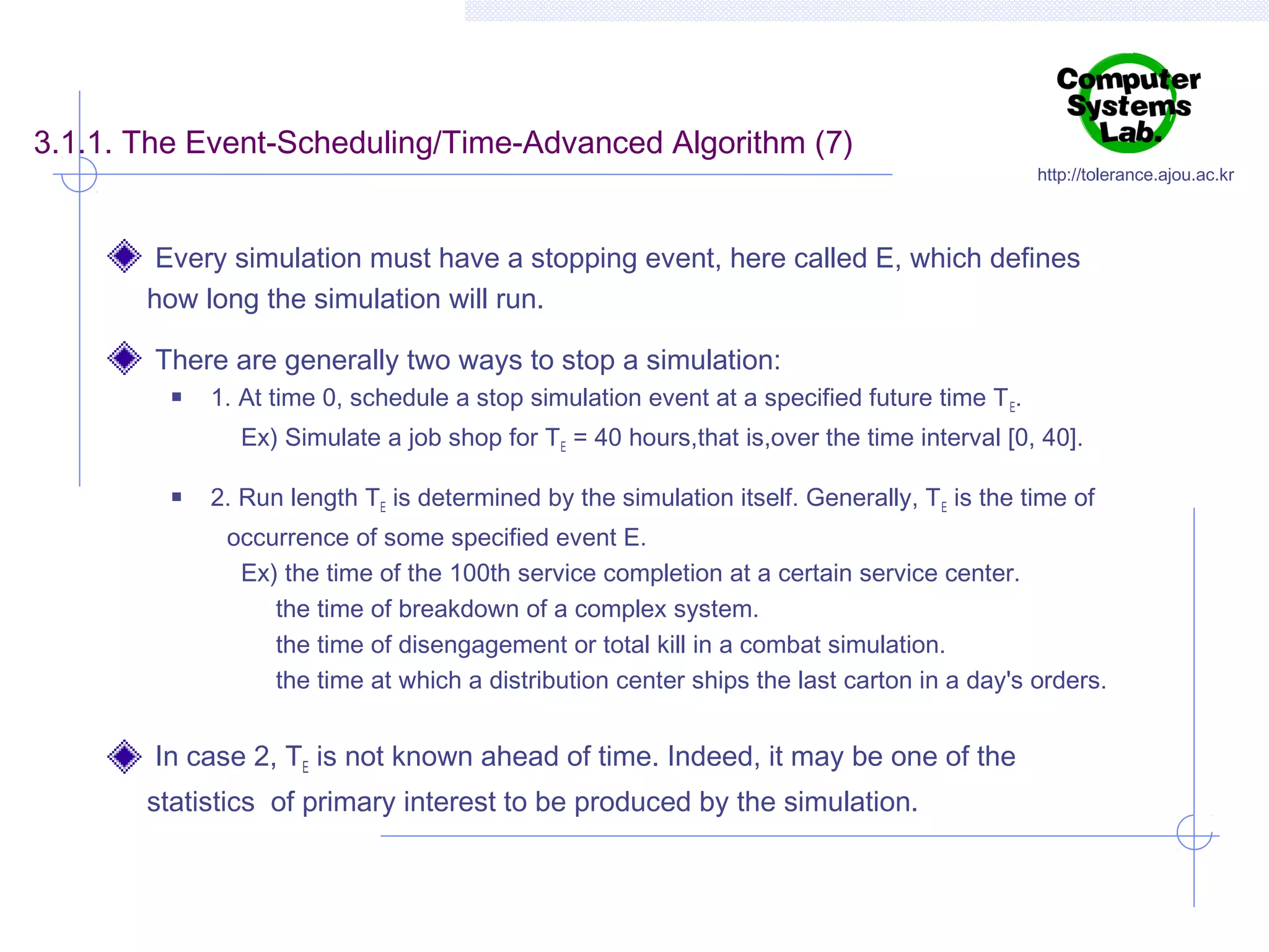 3.1.1. The Event-Scheduling/Time-Advanced Algorithm (7)

http://tolerance.ajou.ac.kr

Every simulation must have a stopping event, here called E, which defines
how long the simulation will run.
There are generally two ways to stop a simulation:


1. At time 0, schedule a stop simulation event at a specified future time T E.
Ex) Simulate a job shop for TE = 40 hours,that is,over the time interval [0, 40].



2. Run length TE is determined by the simulation itself. Generally, T E is the time of
occurrence of some specified event E.
Ex) the time of the 100th service completion at a certain service center.
the time of breakdown of a complex system.
the time of disengagement or total kill in a combat simulation.
the time at which a distribution center ships the last carton in a day's orders.

In case 2, TE is not known ahead of time. Indeed, it may be one of the
statistics of primary interest to be produced by the simulation.

 