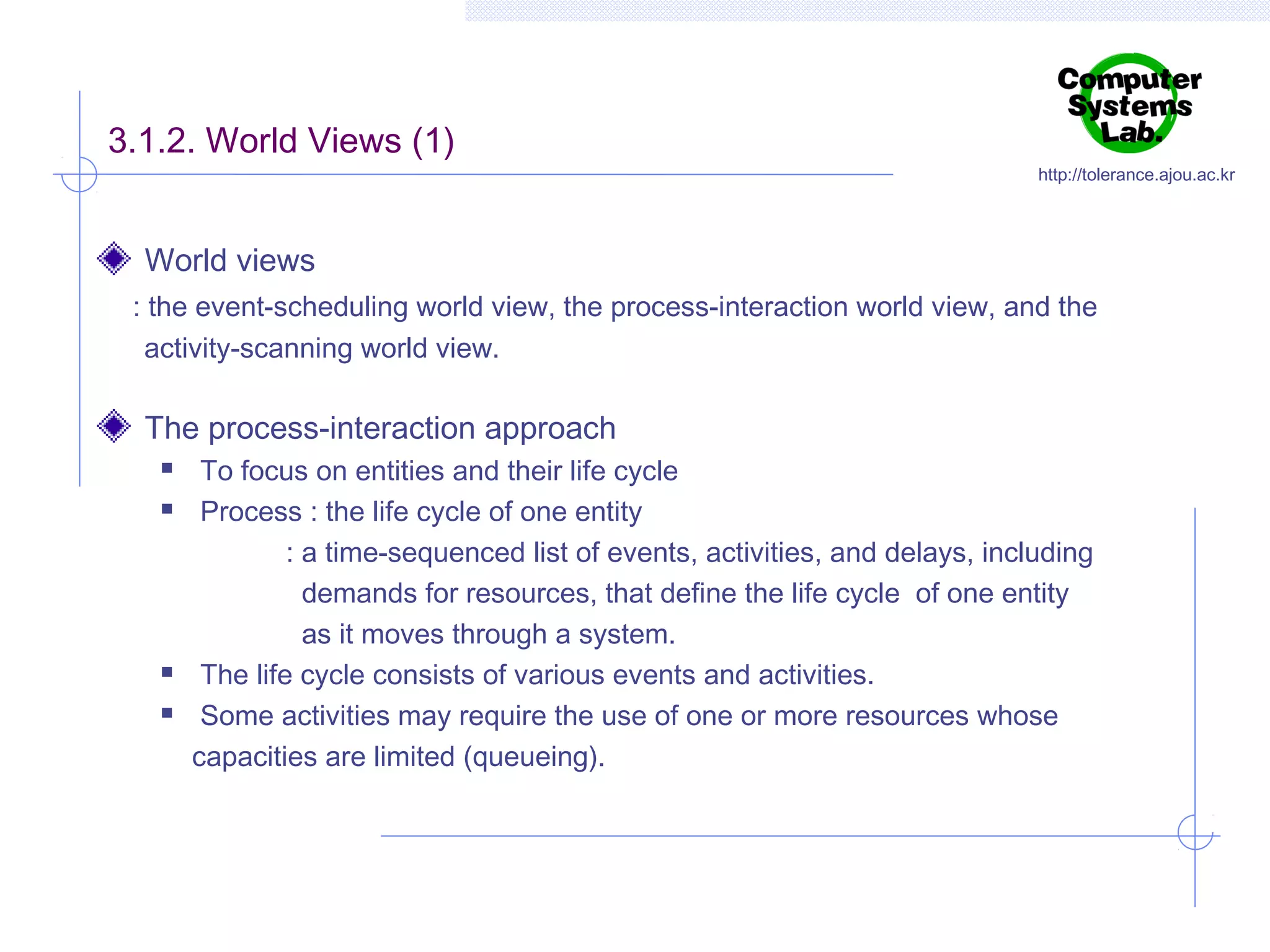 3.1.2. World Views (1)

http://tolerance.ajou.ac.kr

World views
: the event-scheduling world view, the process-interaction world view, and the
activity-scanning world view.

The process-interaction approach






To focus on entities and their life cycle
Process : the life cycle of one entity
: a time-sequenced list of events, activities, and delays, including
demands for resources, that define the life cycle of one entity
as it moves through a system.
The life cycle consists of various events and activities.
Some activities may require the use of one or more resources whose
capacities are limited (queueing).

 