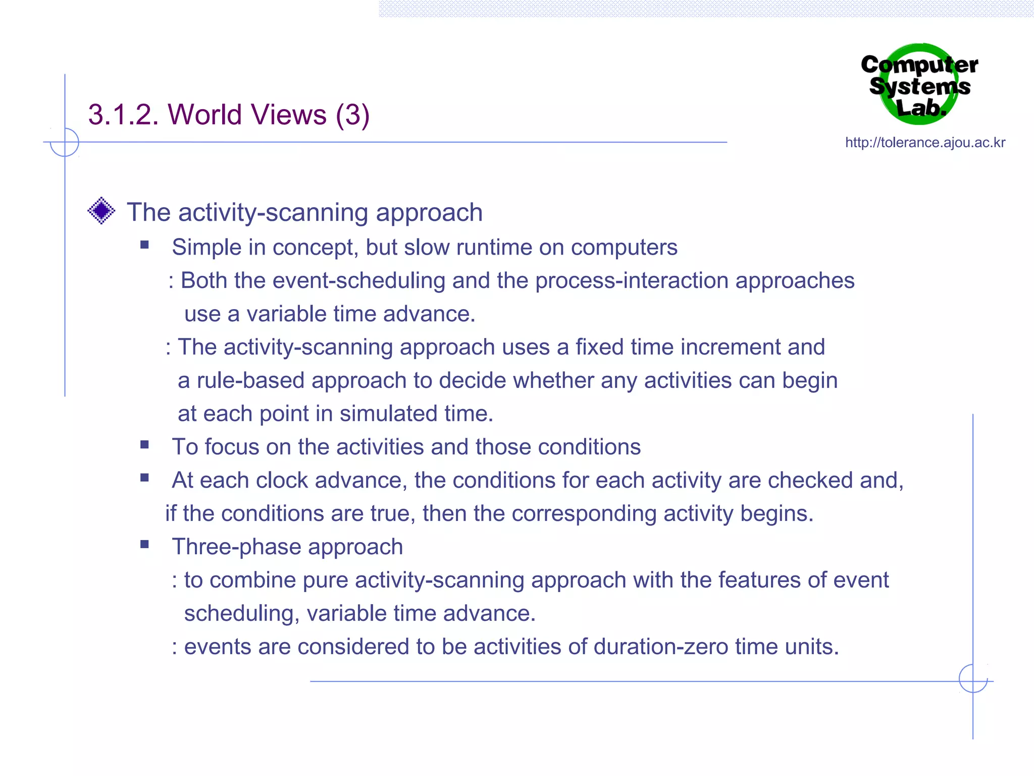 3.1.2. World Views (3)

http://tolerance.ajou.ac.kr

The activity-scanning approach







Simple in concept, but slow runtime on computers
: Both the event-scheduling and the process-interaction approaches
use a variable time advance.
: The activity-scanning approach uses a fixed time increment and
a rule-based approach to decide whether any activities can begin
at each point in simulated time.
To focus on the activities and those conditions
At each clock advance, the conditions for each activity are checked and,
if the conditions are true, then the corresponding activity begins.
Three-phase approach
: to combine pure activity-scanning approach with the features of event
scheduling, variable time advance.
: events are considered to be activities of duration-zero time units.

 