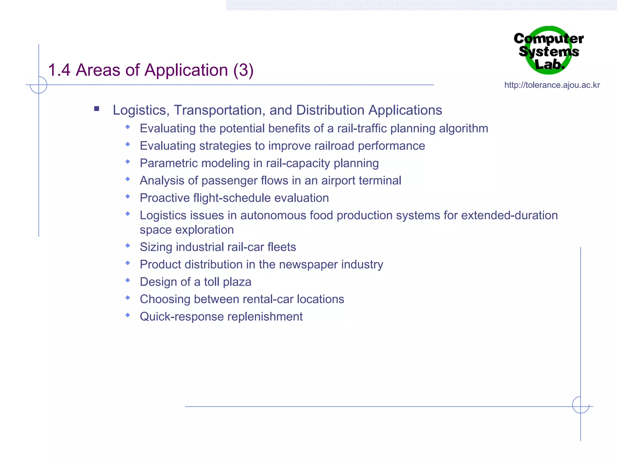 1.4 Areas of Application (3)


http://tolerance.ajou.ac.kr

Logistics, Transportation, and Distribution Applications
 Evaluating the potential benefits of a rail-traffic planning algorithm
 Evaluating strategies to improve railroad performance
 Parametric modeling in rail-capacity planning
 Analysis of passenger flows in an airport terminal
 Proactive flight-schedule evaluation
 Logistics issues in autonomous food production systems for extended-duration






space exploration
Sizing industrial rail-car fleets
Product distribution in the newspaper industry
Design of a toll plaza
Choosing between rental-car locations
Quick-response replenishment

 