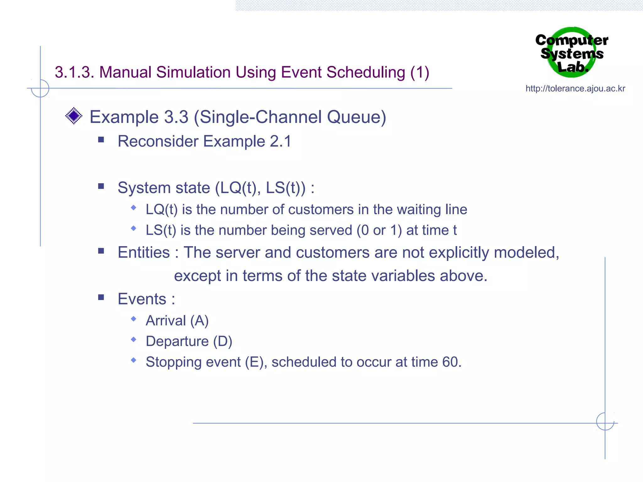 3.1.3. Manual Simulation Using Event Scheduling (1)

http://tolerance.ajou.ac.kr

Example 3.3 (Single-Channel Queue)


Reconsider Example 2.1



System state (LQ(t), LS(t)) :
 LQ(t) is the number of customers in the waiting line
 LS(t) is the number being served (0 or 1) at time t





Entities : The server and customers are not explicitly modeled,
except in terms of the state variables above.
Events :
 Arrival (A)
 Departure (D)
 Stopping event (E), scheduled to occur at time 60.

 