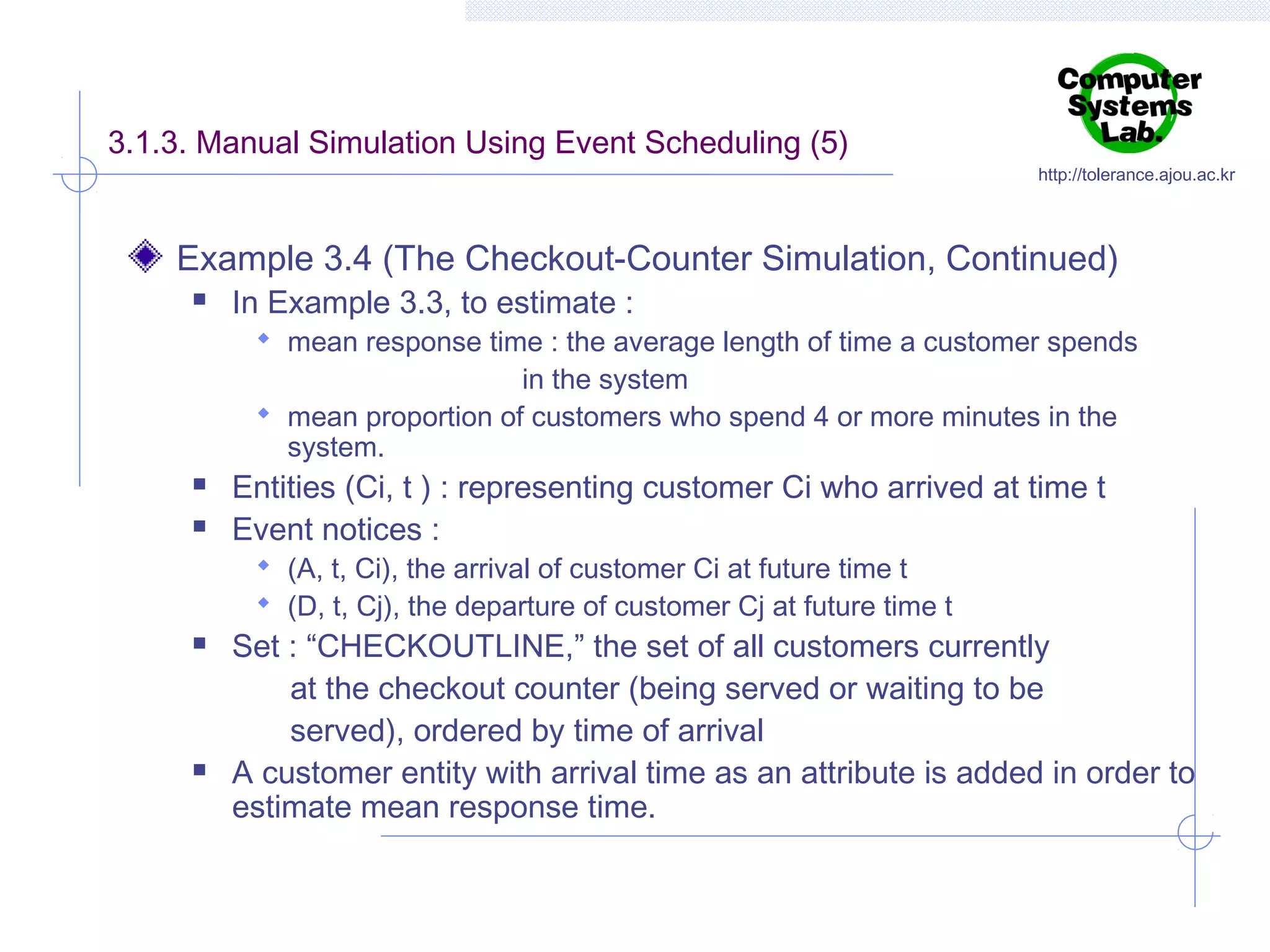 3.1.3. Manual Simulation Using Event Scheduling (5)

http://tolerance.ajou.ac.kr

Example 3.4 (The Checkout-Counter Simulation, Continued)


In Example 3.3, to estimate :

 mean response time : the average length of time a customer spends

in the system
 mean proportion of customers who spend 4 or more minutes in the
system.




Entities (Ci, t ) : representing customer Ci who arrived at time t
Event notices :
 (A, t, Ci), the arrival of customer Ci at future time t
 (D, t, Cj), the departure of customer Cj at future time t





Set : “CHECKOUTLINE,” the set of all customers currently
at the checkout counter (being served or waiting to be
served), ordered by time of arrival
A customer entity with arrival time as an attribute is added in order to
estimate mean response time.

 