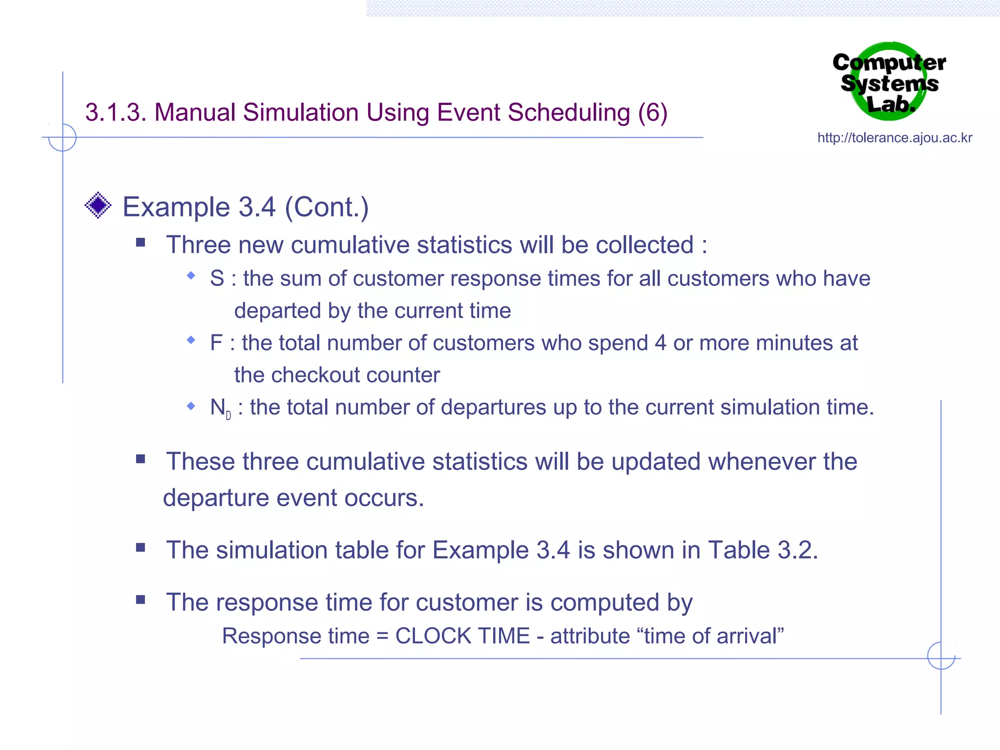 3.1.3. Manual Simulation Using Event Scheduling (6)

http://tolerance.ajou.ac.kr

Example 3.4 (Cont.)


Three new cumulative statistics will be collected :
 S : the sum of customer response times for all customers who have

departed by the current time
 F : the total number of customers who spend 4 or more minutes at
the checkout counter
 ND : the total number of departures up to the current simulation time.


These three cumulative statistics will be updated whenever the
departure event occurs.



The simulation table for Example 3.4 is shown in Table 3.2.



The response time for customer is computed by
Response time = CLOCK TIME - attribute “time of arrival”

 