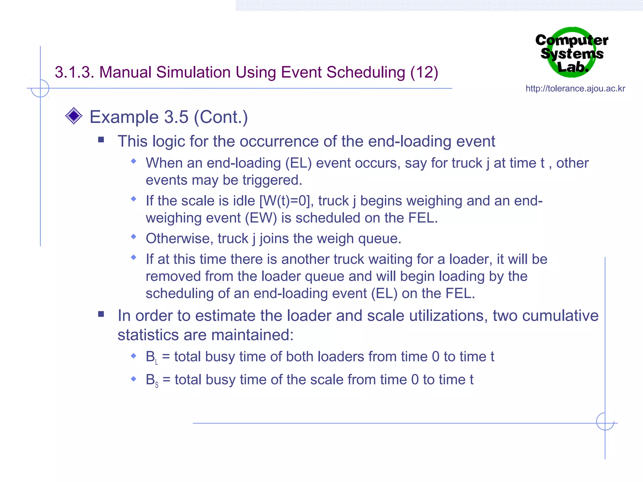 3.1.3. Manual Simulation Using Event Scheduling (12)

http://tolerance.ajou.ac.kr

Example 3.5 (Cont.)


This logic for the occurrence of the end-loading event
 When an end-loading (EL) event occurs, say for truck j at time t , other

events may be triggered.
 If the scale is idle [W(t)=0], truck j begins weighing and an endweighing event (EW) is scheduled on the FEL.
 Otherwise, truck j joins the weigh queue.
 If at this time there is another truck waiting for a loader, it will be
removed from the loader queue and will begin loading by the
scheduling of an end-loading event (EL) on the FEL.


In order to estimate the loader and scale utilizations, two cumulative
statistics are maintained:
 BL = total busy time of both loaders from time 0 to time t
 BS = total busy time of the scale from time 0 to time t

 