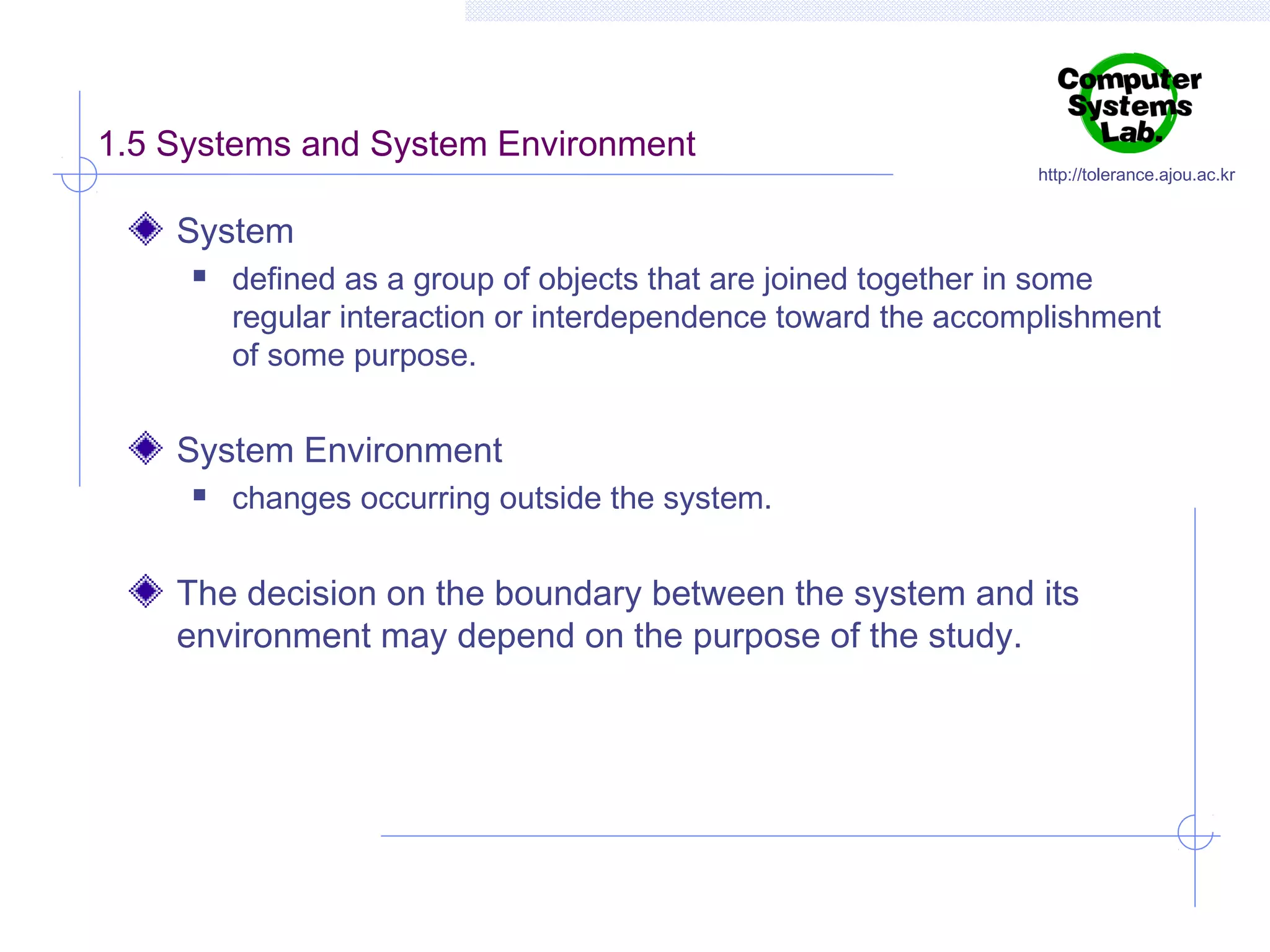 1.5 Systems and System Environment

http://tolerance.ajou.ac.kr

System


defined as a group of objects that are joined together in some
regular interaction or interdependence toward the accomplishment
of some purpose.

System Environment


changes occurring outside the system.

The decision on the boundary between the system and its
environment may depend on the purpose of the study.

 