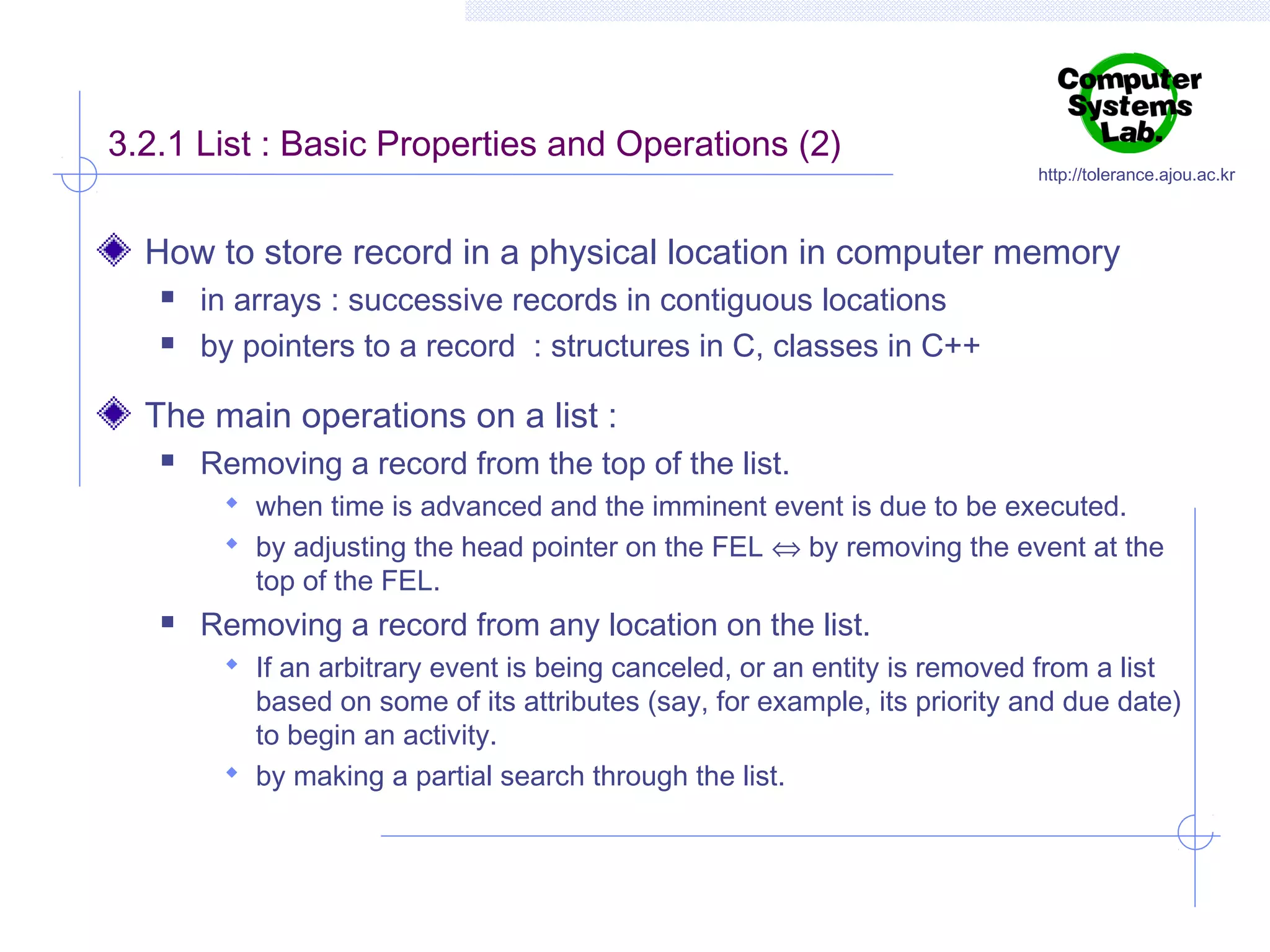 3.2.1 List : Basic Properties and Operations (2)

http://tolerance.ajou.ac.kr

How to store record in a physical location in computer memory



in arrays : successive records in contiguous locations
by pointers to a record : structures in C, classes in C++

The main operations on a list :


Removing a record from the top of the list.
 when time is advanced and the imminent event is due to be executed.
 by adjusting the head pointer on the FEL ⇔ by removing the event at the

top of the FEL.



Removing a record from any location on the list.
 If an arbitrary event is being canceled, or an entity is removed from a list

based on some of its attributes (say, for example, its priority and due date)
to begin an activity.
 by making a partial search through the list.

 