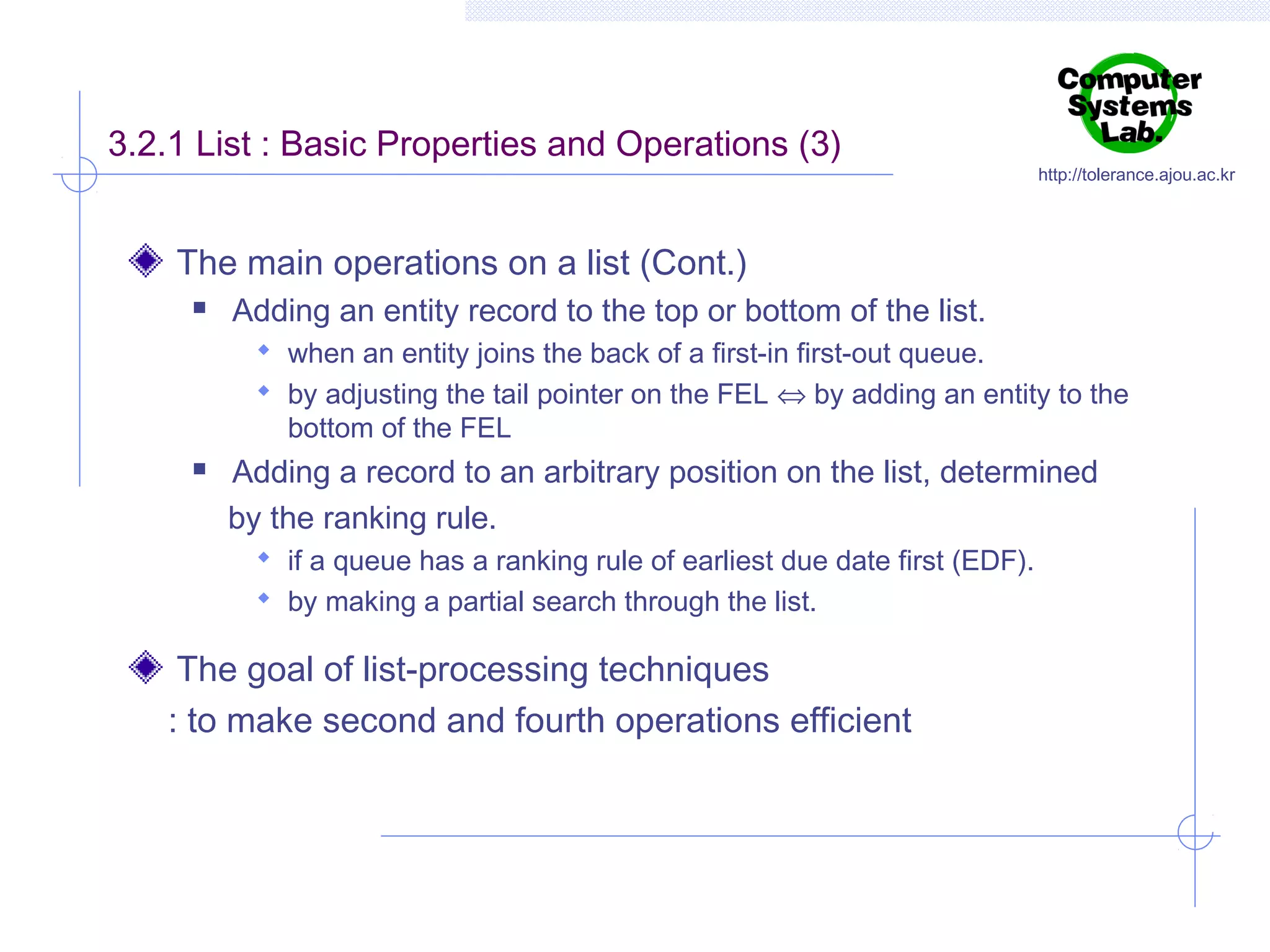 3.2.1 List : Basic Properties and Operations (3)

http://tolerance.ajou.ac.kr

The main operations on a list (Cont.)


Adding an entity record to the top or bottom of the list.
 when an entity joins the back of a first-in first-out queue.
 by adjusting the tail pointer on the FEL ⇔ by adding an entity to the

bottom of the FEL



Adding a record to an arbitrary position on the list, determined
by the ranking rule.
 if a queue has a ranking rule of earliest due date first (EDF).
 by making a partial search through the list.

The goal of list-processing techniques
: to make second and fourth operations efficient

 