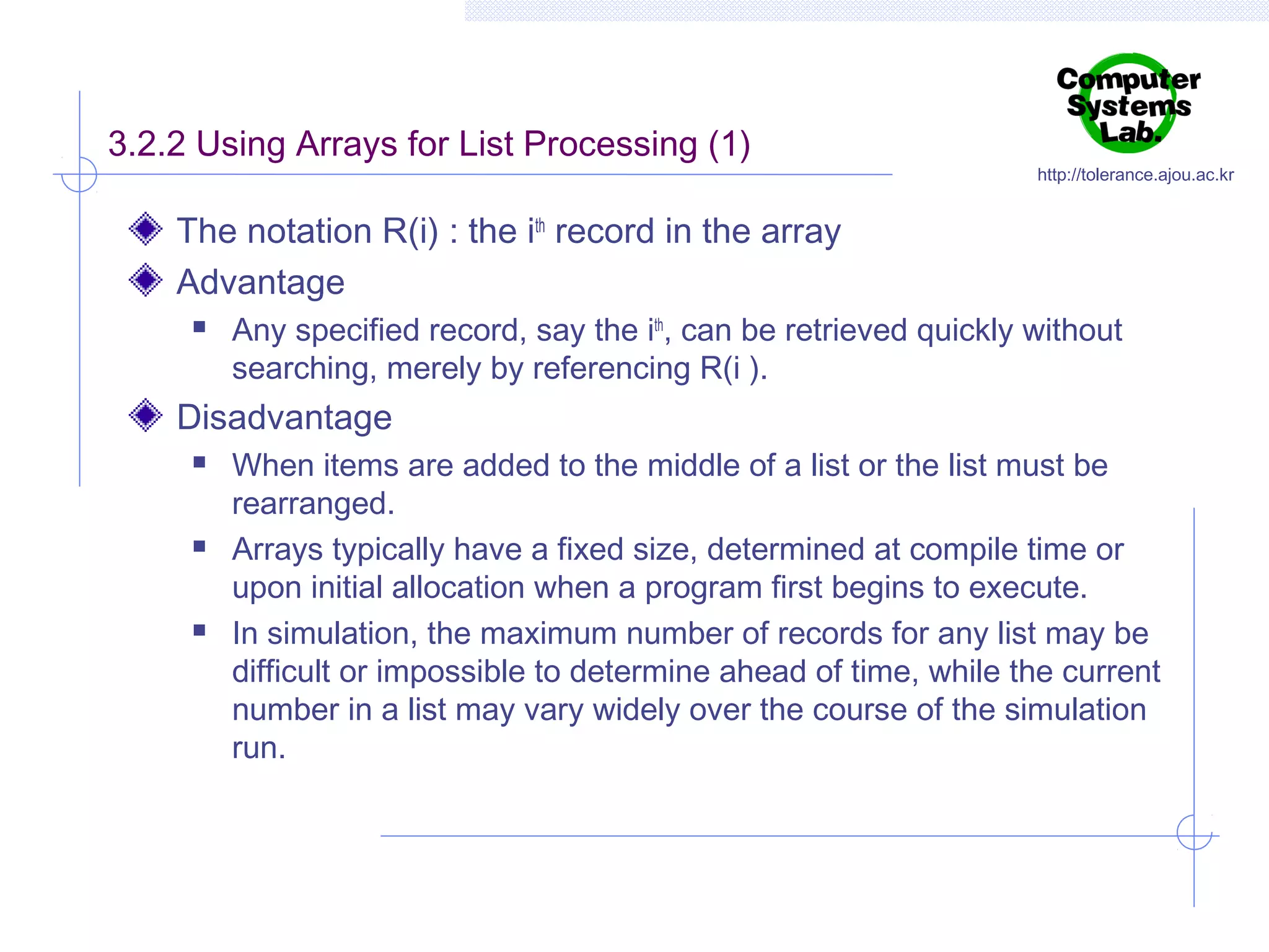 3.2.2 Using Arrays for List Processing (1)

http://tolerance.ajou.ac.kr

The notation R(i) : the ith record in the array
Advantage


Any specified record, say the ith, can be retrieved quickly without
searching, merely by referencing R(i ).

Disadvantage






When items are added to the middle of a list or the list must be
rearranged.
Arrays typically have a fixed size, determined at compile time or
upon initial allocation when a program first begins to execute.
In simulation, the maximum number of records for any list may be
difficult or impossible to determine ahead of time, while the current
number in a list may vary widely over the course of the simulation
run.

 