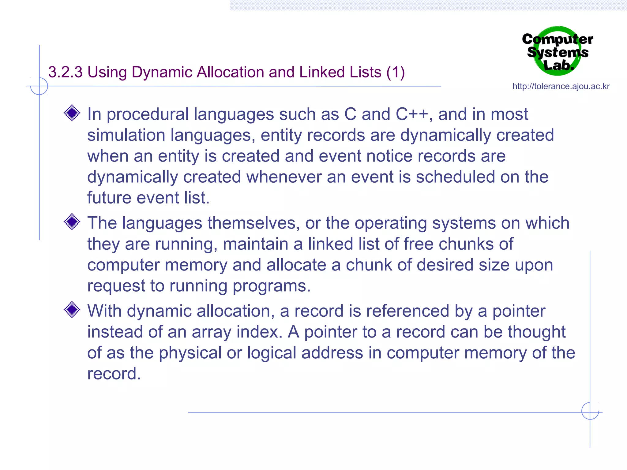 3.2.3 Using Dynamic Allocation and Linked Lists (1)

http://tolerance.ajou.ac.kr

In procedural languages such as C and C++, and in most
simulation languages, entity records are dynamically created
when an entity is created and event notice records are
dynamically created whenever an event is scheduled on the
future event list.
The languages themselves, or the operating systems on which
they are running, maintain a linked list of free chunks of
computer memory and allocate a chunk of desired size upon
request to running programs.
With dynamic allocation, a record is referenced by a pointer
instead of an array index. A pointer to a record can be thought
of as the physical or logical address in computer memory of the
record.

 