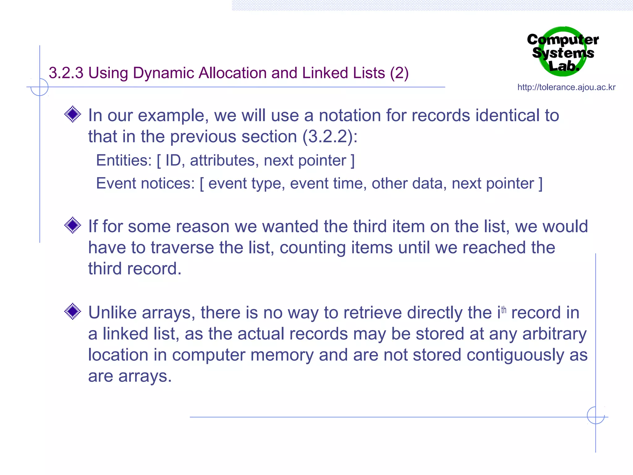 3.2.3 Using Dynamic Allocation and Linked Lists (2)

http://tolerance.ajou.ac.kr

In our example, we will use a notation for records identical to
that in the previous section (3.2.2):
Entities: [ ID, attributes, next pointer ]
Event notices: [ event type, event time, other data, next pointer ]

If for some reason we wanted the third item on the list, we would
have to traverse the list, counting items until we reached the
third record.
Unlike arrays, there is no way to retrieve directly the ith record in
a linked list, as the actual records may be stored at any arbitrary
location in computer memory and are not stored contiguously as
are arrays.

 