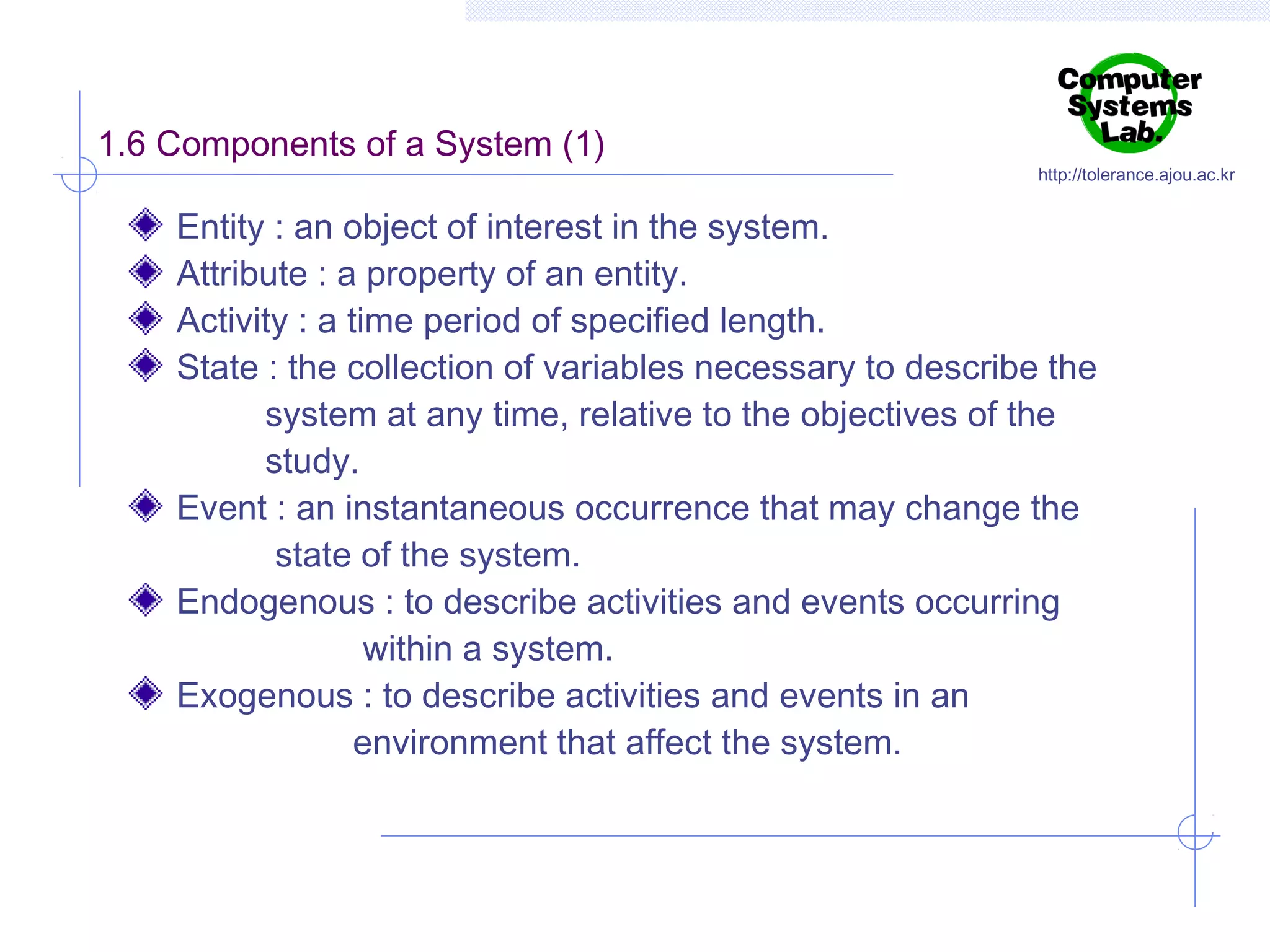1.6 Components of a System (1)

http://tolerance.ajou.ac.kr

Entity : an object of interest in the system.
Attribute : a property of an entity.
Activity : a time period of specified length.
State : the collection of variables necessary to describe the
system at any time, relative to the objectives of the
study.
Event : an instantaneous occurrence that may change the
state of the system.
Endogenous : to describe activities and events occurring
within a system.
Exogenous : to describe activities and events in an
environment that affect the system.

 