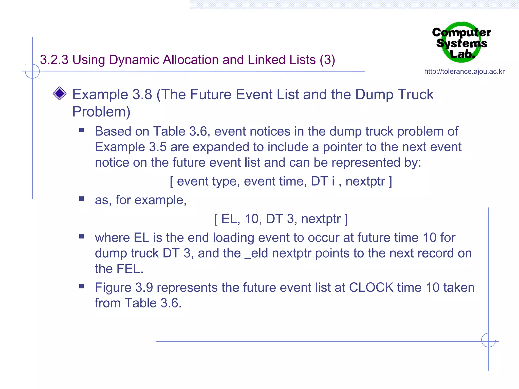 3.2.3 Using Dynamic Allocation and Linked Lists (3)

http://tolerance.ajou.ac.kr

Example 3.8 (The Future Event List and the Dump Truck
Problem)








Based on Table 3.6, event notices in the dump truck problem of
Example 3.5 are expanded to include a pointer to the next event
notice on the future event list and can be represented by:
[ event type, event time, DT i , nextptr ]
as, for example,
[ EL, 10, DT 3, nextptr ]
where EL is the end loading event to occur at future time 10 for
dump truck DT 3, and the _eld nextptr points to the next record on
the FEL.
Figure 3.9 represents the future event list at CLOCK time 10 taken
from Table 3.6.

 