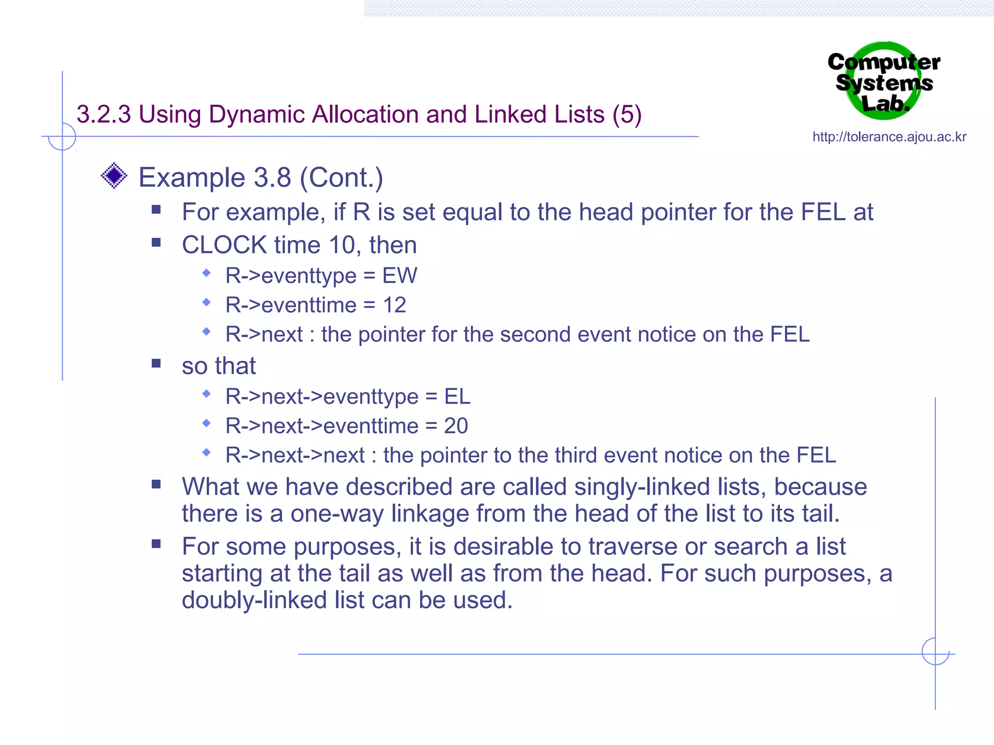 3.2.3 Using Dynamic Allocation and Linked Lists (5)

http://tolerance.ajou.ac.kr

Example 3.8 (Cont.)



For example, if R is set equal to the head pointer for the FEL at
CLOCK time 10, then
 R->eventtype = EW
 R->eventtime = 12
 R->next : the pointer for the second event notice on the FEL



so that

 R->next->eventtype = EL
 R->next->eventtime = 20
 R->next->next : the pointer to the third event notice on the FEL





What we have described are called singly-linked lists, because
there is a one-way linkage from the head of the list to its tail.
For some purposes, it is desirable to traverse or search a list
starting at the tail as well as from the head. For such purposes, a
doubly-linked list can be used.

 