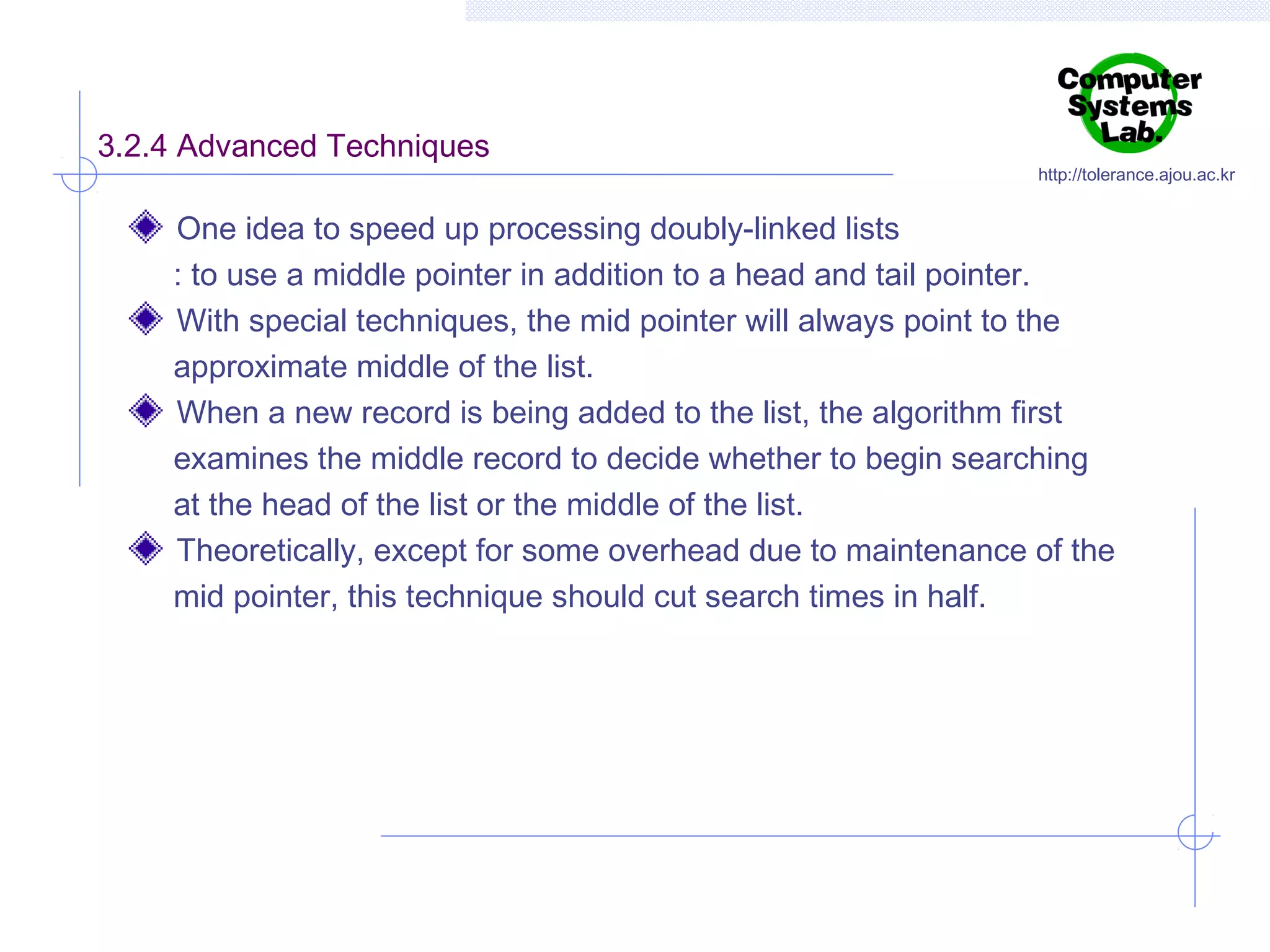 3.2.4 Advanced Techniques

http://tolerance.ajou.ac.kr

One idea to speed up processing doubly-linked lists
: to use a middle pointer in addition to a head and tail pointer.
With special techniques, the mid pointer will always point to the
approximate middle of the list.
When a new record is being added to the list, the algorithm first
examines the middle record to decide whether to begin searching
at the head of the list or the middle of the list.
Theoretically, except for some overhead due to maintenance of the
mid pointer, this technique should cut search times in half.

 