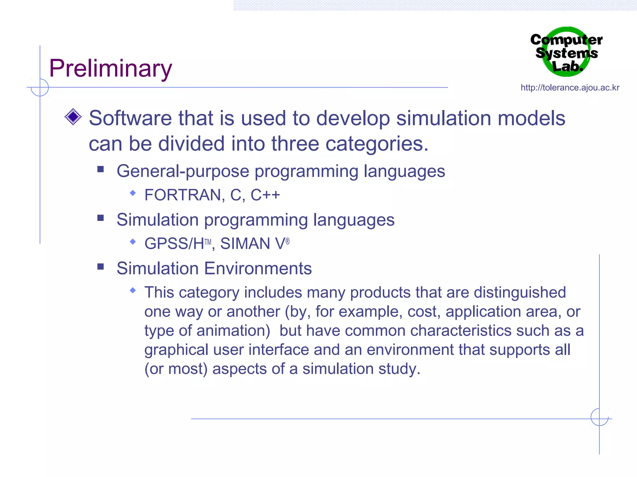 Preliminary

http://tolerance.ajou.ac.kr

Software that is used to develop simulation models
can be divided into three categories.


General-purpose programming languages
 FORTRAN, C, C++



Simulation programming languages
 GPSS/HTM, SIMAN V®



Simulation Environments
 This category includes many products that are distinguished

one way or another (by, for example, cost, application area, or
type of animation) but have common characteristics such as a
graphical user interface and an environment that supports all
(or most) aspects of a simulation study.

 