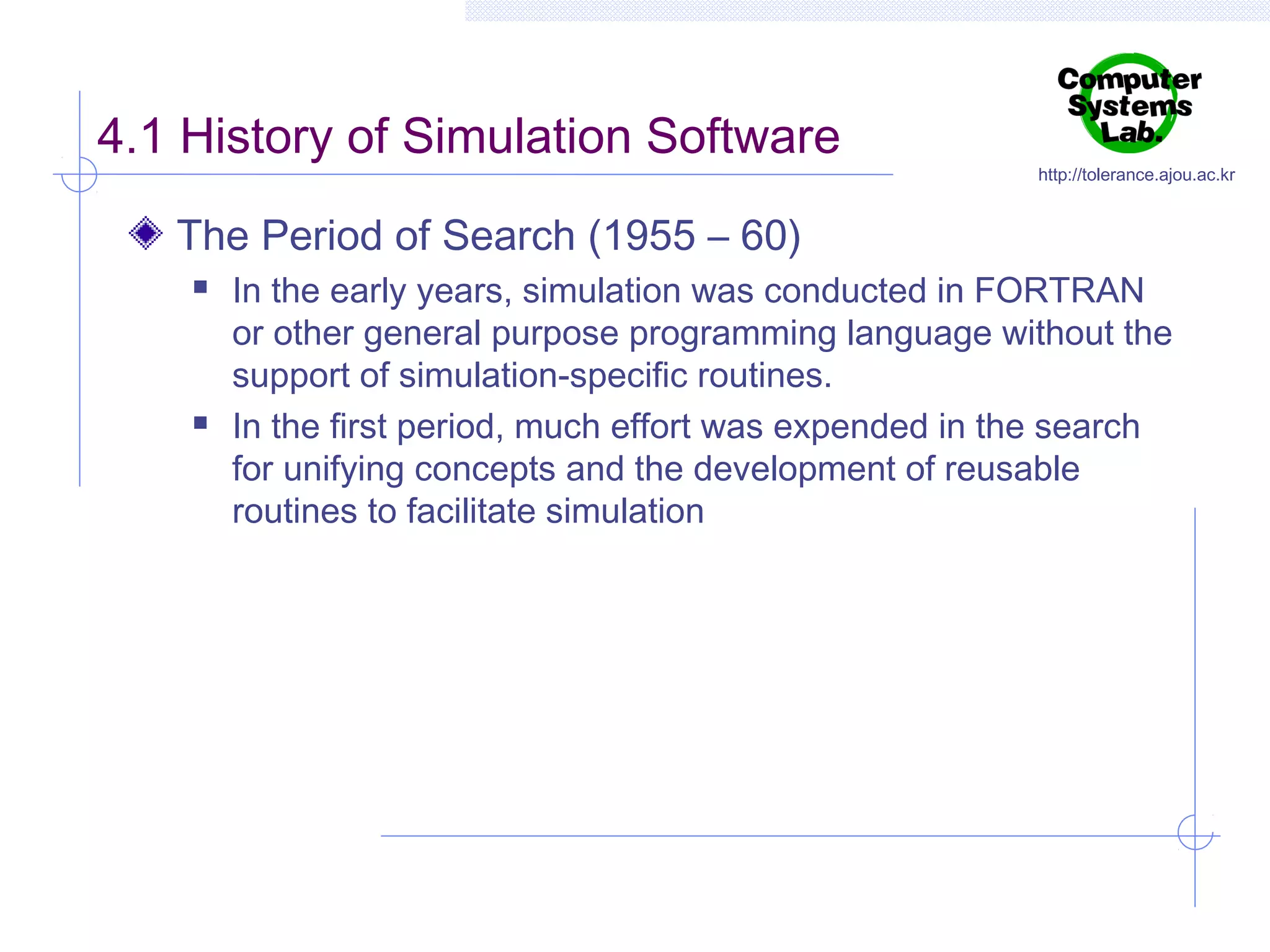 4.1 History of Simulation Software

http://tolerance.ajou.ac.kr

The Period of Search (1955 – 60)




In the early years, simulation was conducted in FORTRAN
or other general purpose programming language without the
support of simulation-specific routines.
In the first period, much effort was expended in the search
for unifying concepts and the development of reusable
routines to facilitate simulation

 