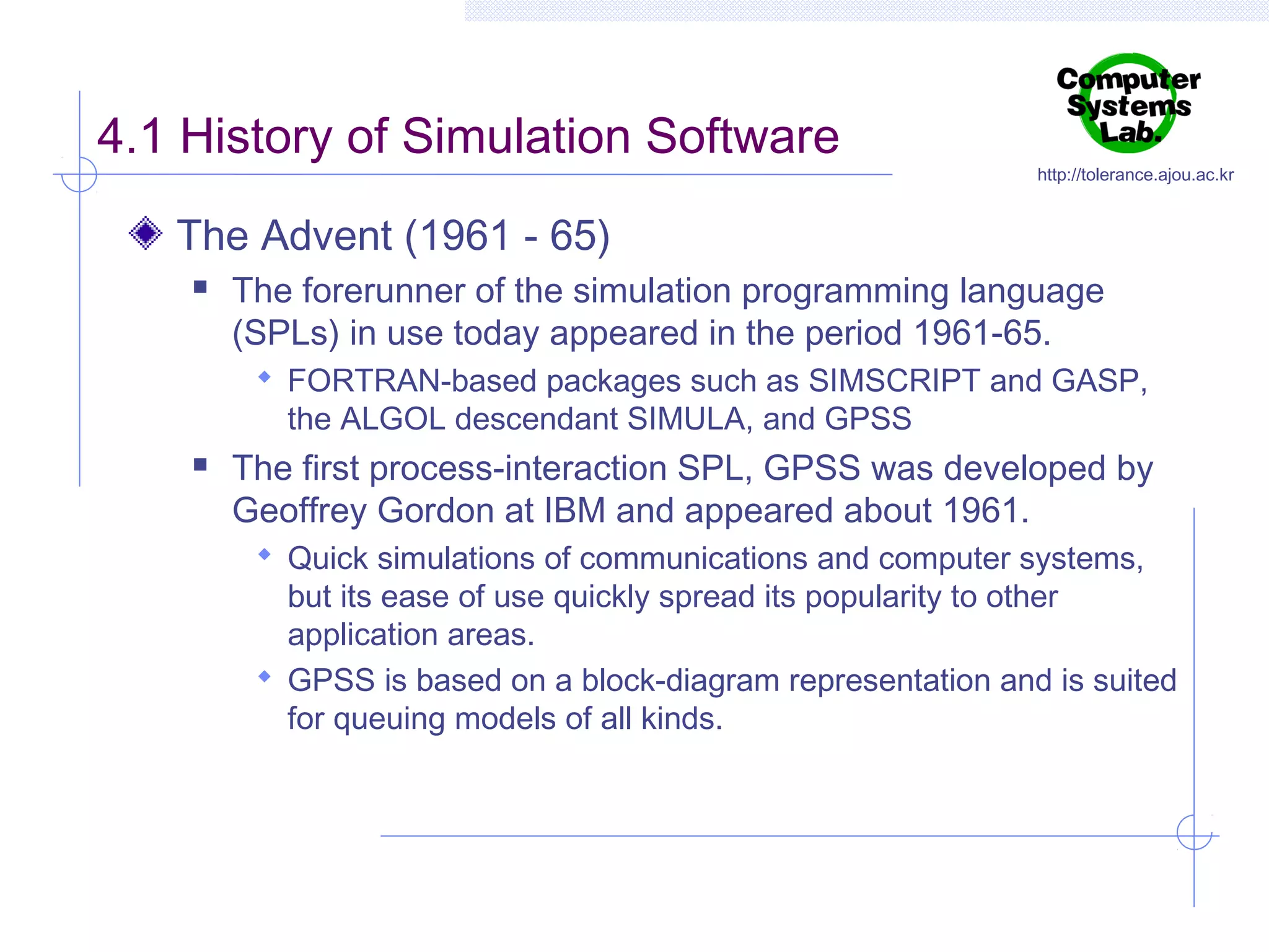 4.1 History of Simulation Software

http://tolerance.ajou.ac.kr

The Advent (1961 - 65)


The forerunner of the simulation programming language
(SPLs) in use today appeared in the period 1961-65.
 FORTRAN-based packages such as SIMSCRIPT and GASP,

the ALGOL descendant SIMULA, and GPSS



The first process-interaction SPL, GPSS was developed by
Geoffrey Gordon at IBM and appeared about 1961.
 Quick simulations of communications and computer systems,

but its ease of use quickly spread its popularity to other
application areas.
 GPSS is based on a block-diagram representation and is suited
for queuing models of all kinds.

 