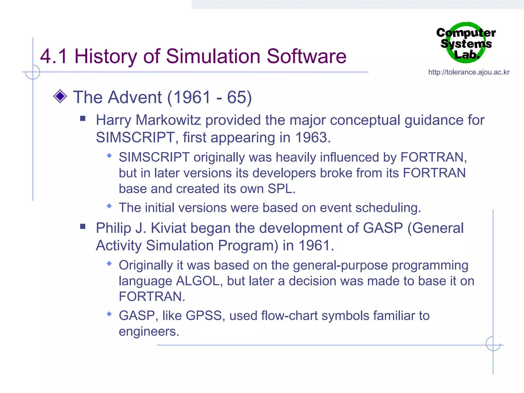 4.1 History of Simulation Software

http://tolerance.ajou.ac.kr

The Advent (1961 - 65)


Harry Markowitz provided the major conceptual guidance for
SIMSCRIPT, first appearing in 1963.
 SIMSCRIPT originally was heavily influenced by FORTRAN,

but in later versions its developers broke from its FORTRAN
base and created its own SPL.
 The initial versions were based on event scheduling.


Philip J. Kiviat began the development of GASP (General
Activity Simulation Program) in 1961.
 Originally it was based on the general-purpose programming

language ALGOL, but later a decision was made to base it on
FORTRAN.
 GASP, like GPSS, used flow-chart symbols familiar to
engineers.

 