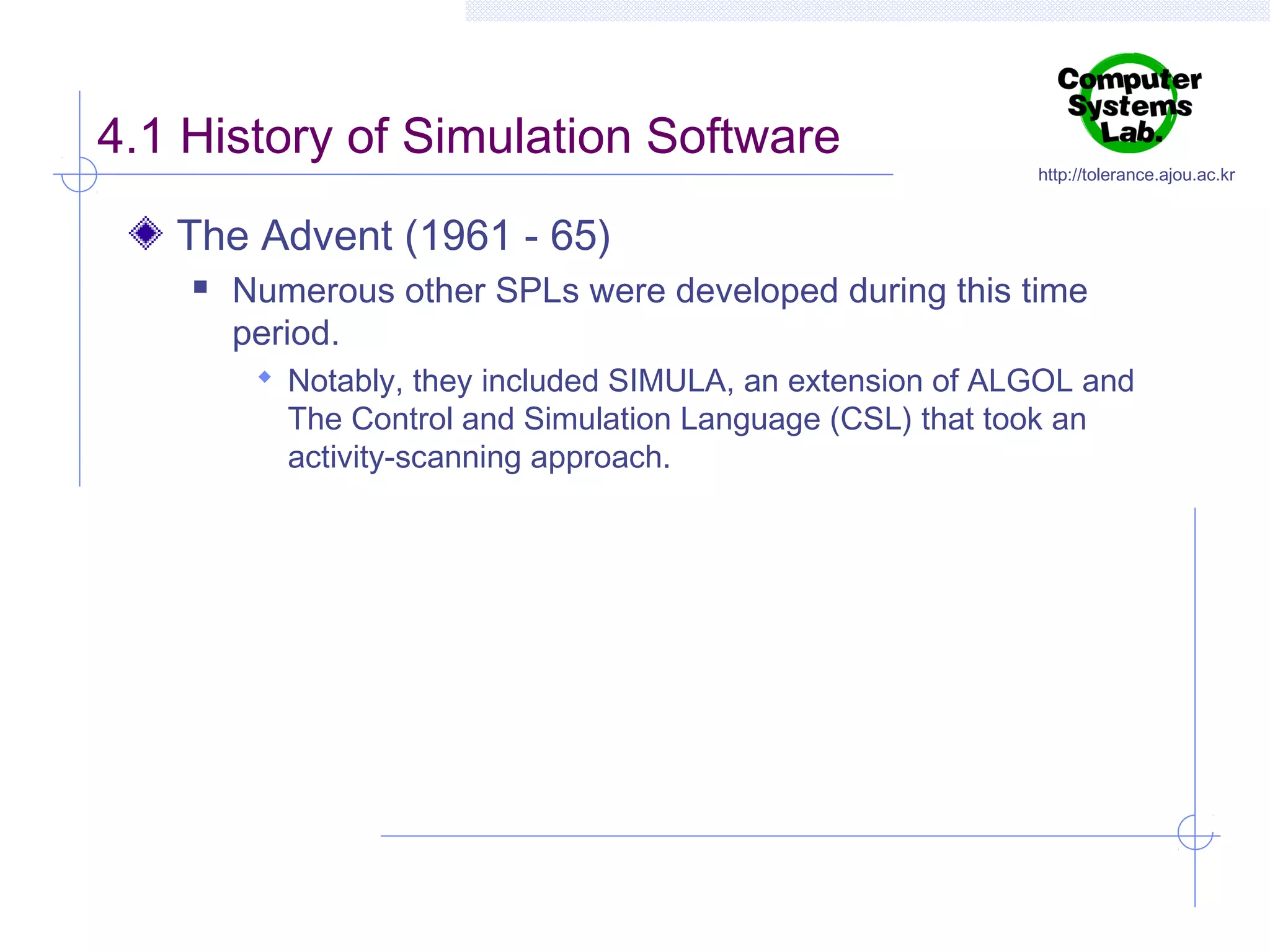4.1 History of Simulation Software

http://tolerance.ajou.ac.kr

The Advent (1961 - 65)


Numerous other SPLs were developed during this time
period.
 Notably, they included SIMULA, an extension of ALGOL and

The Control and Simulation Language (CSL) that took an
activity-scanning approach.

 