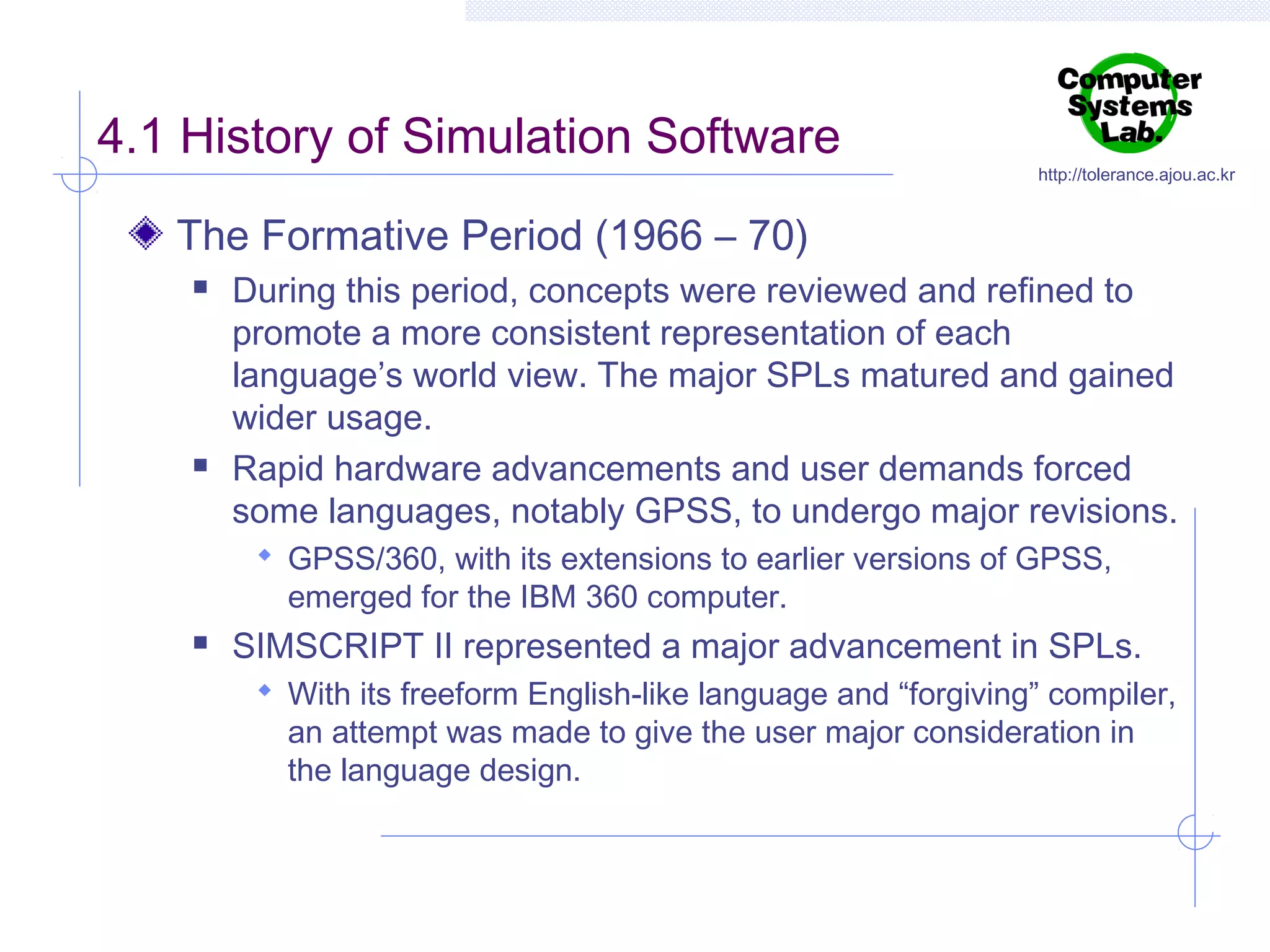 4.1 History of Simulation Software

http://tolerance.ajou.ac.kr

The Formative Period (1966 – 70)




During this period, concepts were reviewed and refined to
promote a more consistent representation of each
language’s world view. The major SPLs matured and gained
wider usage.
Rapid hardware advancements and user demands forced
some languages, notably GPSS, to undergo major revisions.
 GPSS/360, with its extensions to earlier versions of GPSS,

emerged for the IBM 360 computer.



SIMSCRIPT II represented a major advancement in SPLs.
 With its freeform English-like language and “forgiving” compiler,

an attempt was made to give the user major consideration in
the language design.

 