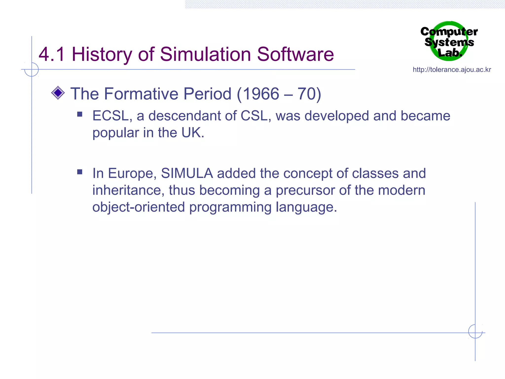 4.1 History of Simulation Software

http://tolerance.ajou.ac.kr

The Formative Period (1966 – 70)




ECSL, a descendant of CSL, was developed and became
popular in the UK.
In Europe, SIMULA added the concept of classes and
inheritance, thus becoming a precursor of the modern
object-oriented programming language.

 