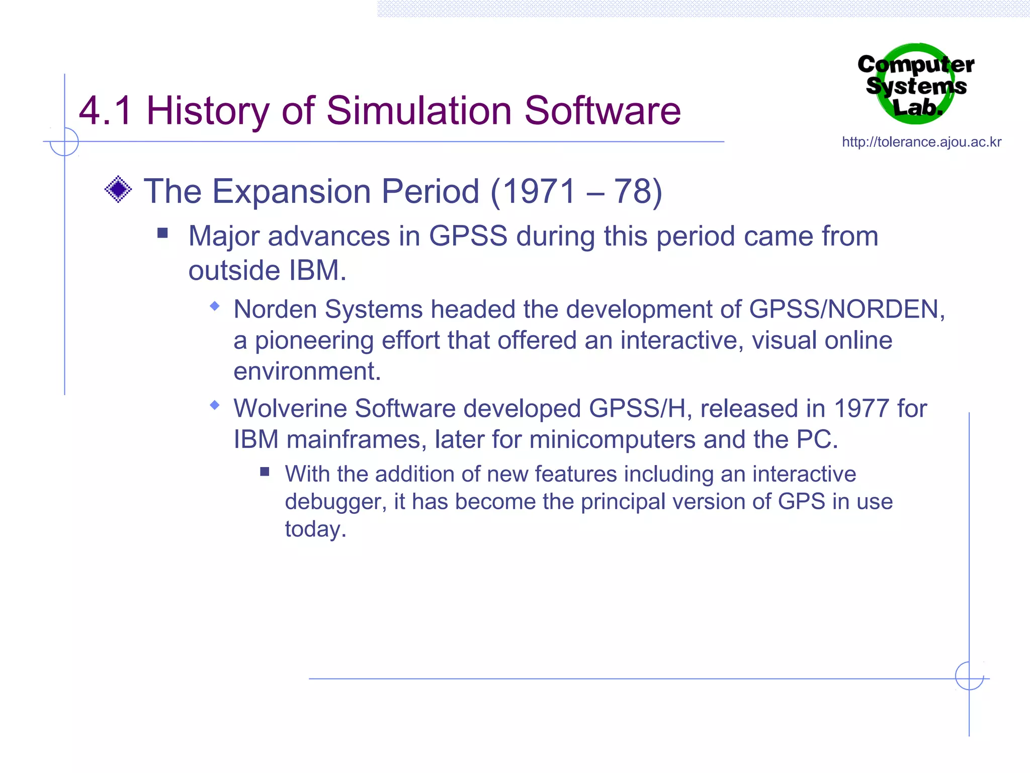 4.1 History of Simulation Software

http://tolerance.ajou.ac.kr

The Expansion Period (1971 – 78)


Major advances in GPSS during this period came from
outside IBM.
 Norden Systems headed the development of GPSS/NORDEN,

a pioneering effort that offered an interactive, visual online
environment.
 Wolverine Software developed GPSS/H, released in 1977 for
IBM mainframes, later for minicomputers and the PC.


With the addition of new features including an interactive
debugger, it has become the principal version of GPS in use
today.

 