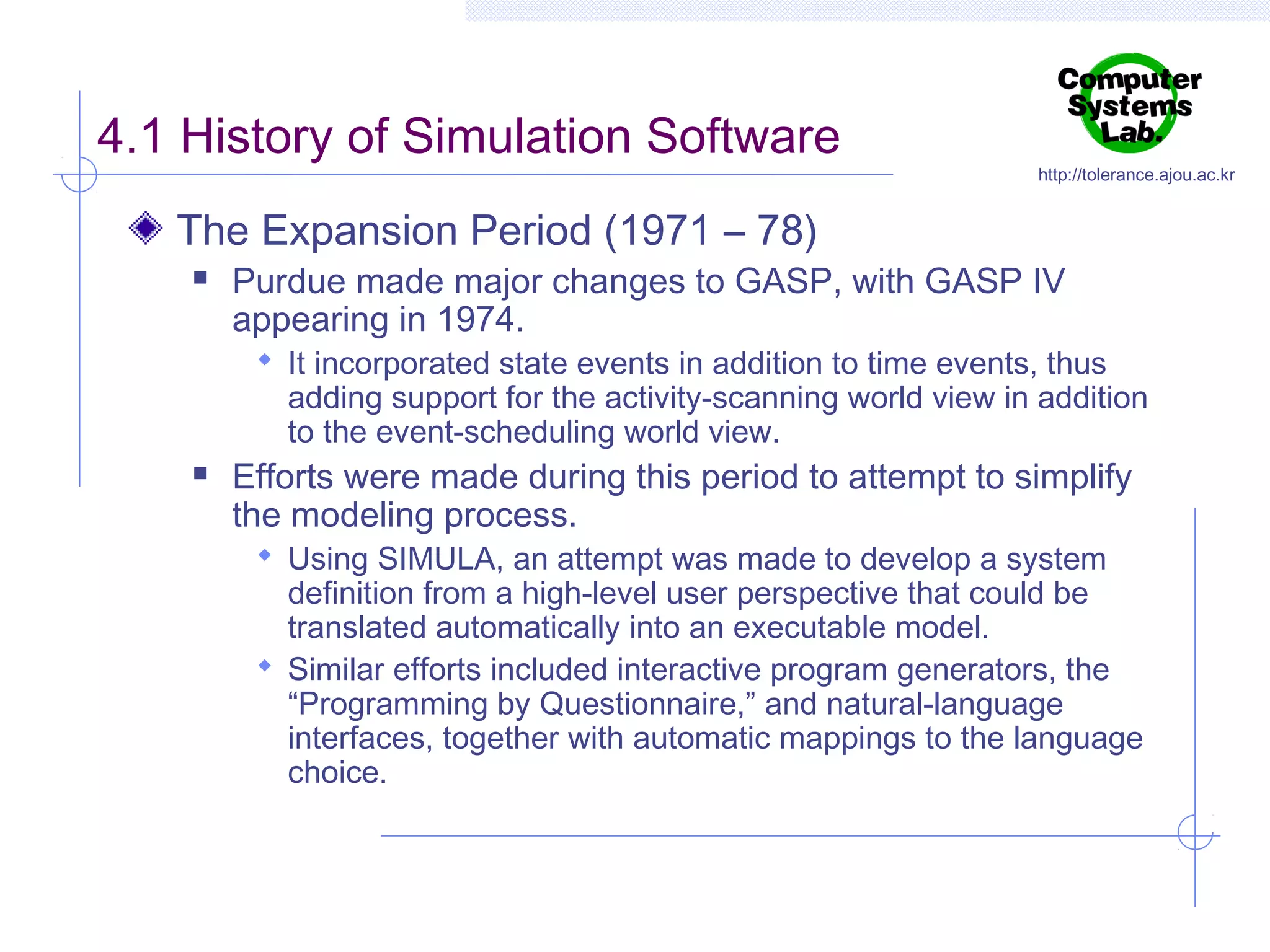 4.1 History of Simulation Software

http://tolerance.ajou.ac.kr

The Expansion Period (1971 – 78)


Purdue made major changes to GASP, with GASP IV
appearing in 1974.

 It incorporated state events in addition to time events, thus

adding support for the activity-scanning world view in addition
to the event-scheduling world view.



Efforts were made during this period to attempt to simplify
the modeling process.
 Using SIMULA, an attempt was made to develop a system

definition from a high-level user perspective that could be
translated automatically into an executable model.
 Similar efforts included interactive program generators, the
“Programming by Questionnaire,” and natural-language
interfaces, together with automatic mappings to the language
choice.

 