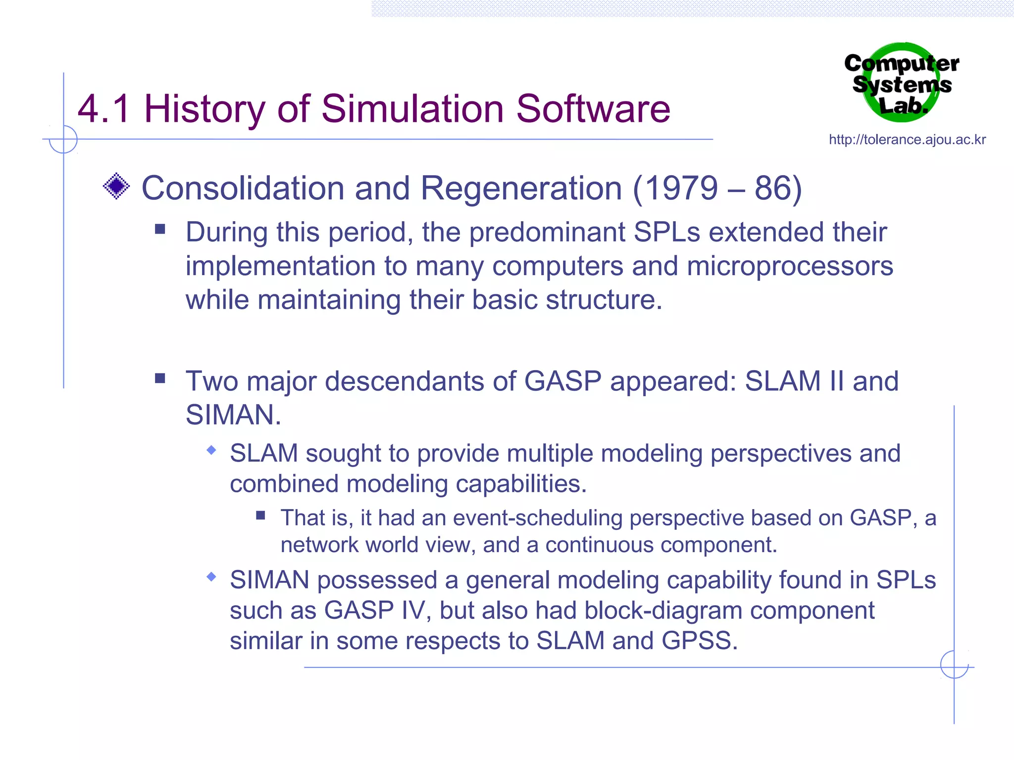 4.1 History of Simulation Software

http://tolerance.ajou.ac.kr

Consolidation and Regeneration (1979 – 86)




During this period, the predominant SPLs extended their
implementation to many computers and microprocessors
while maintaining their basic structure.
Two major descendants of GASP appeared: SLAM II and
SIMAN.
 SLAM sought to provide multiple modeling perspectives and

combined modeling capabilities.


That is, it had an event-scheduling perspective based on GASP, a
network world view, and a continuous component.

 SIMAN possessed a general modeling capability found in SPLs

such as GASP IV, but also had block-diagram component
similar in some respects to SLAM and GPSS.

 