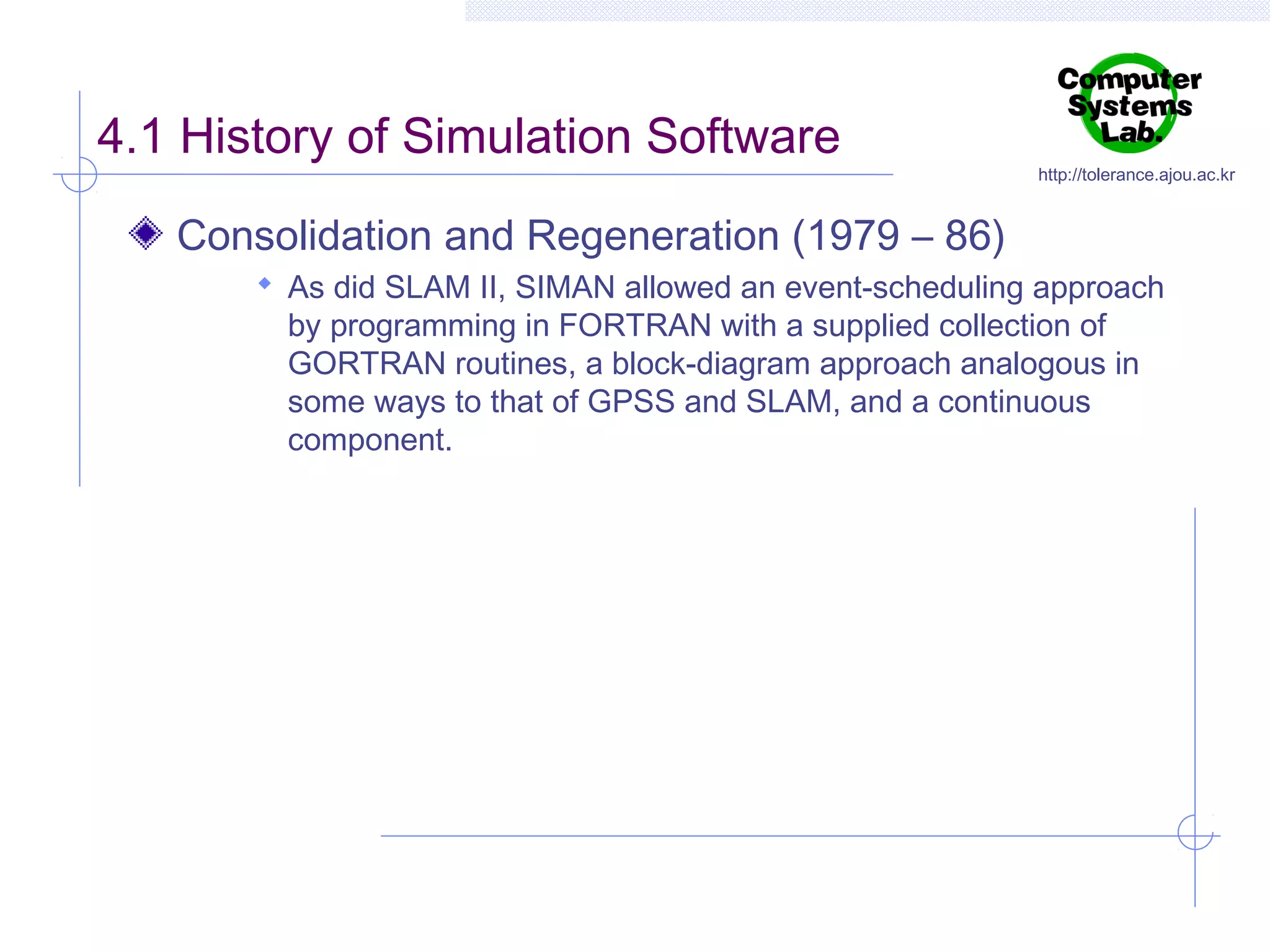 4.1 History of Simulation Software

http://tolerance.ajou.ac.kr

Consolidation and Regeneration (1979 – 86)
 As did SLAM II, SIMAN allowed an event-scheduling approach

by programming in FORTRAN with a supplied collection of
GORTRAN routines, a block-diagram approach analogous in
some ways to that of GPSS and SLAM, and a continuous
component.

 