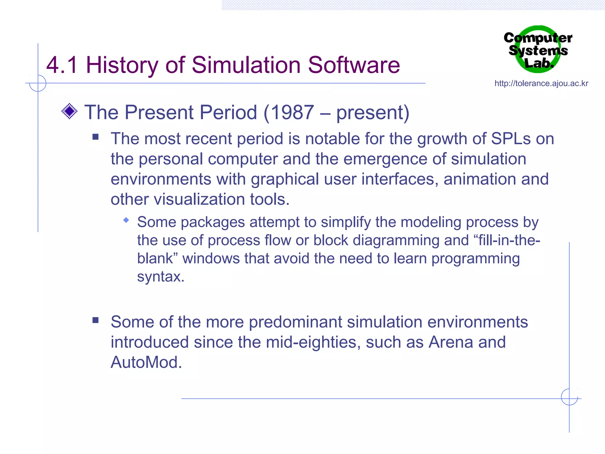 4.1 History of Simulation Software

http://tolerance.ajou.ac.kr

The Present Period (1987 – present)


The most recent period is notable for the growth of SPLs on
the personal computer and the emergence of simulation
environments with graphical user interfaces, animation and
other visualization tools.
 Some packages attempt to simplify the modeling process by

the use of process flow or block diagramming and “fill-in-theblank” windows that avoid the need to learn programming
syntax.



Some of the more predominant simulation environments
introduced since the mid-eighties, such as Arena and
AutoMod.

 