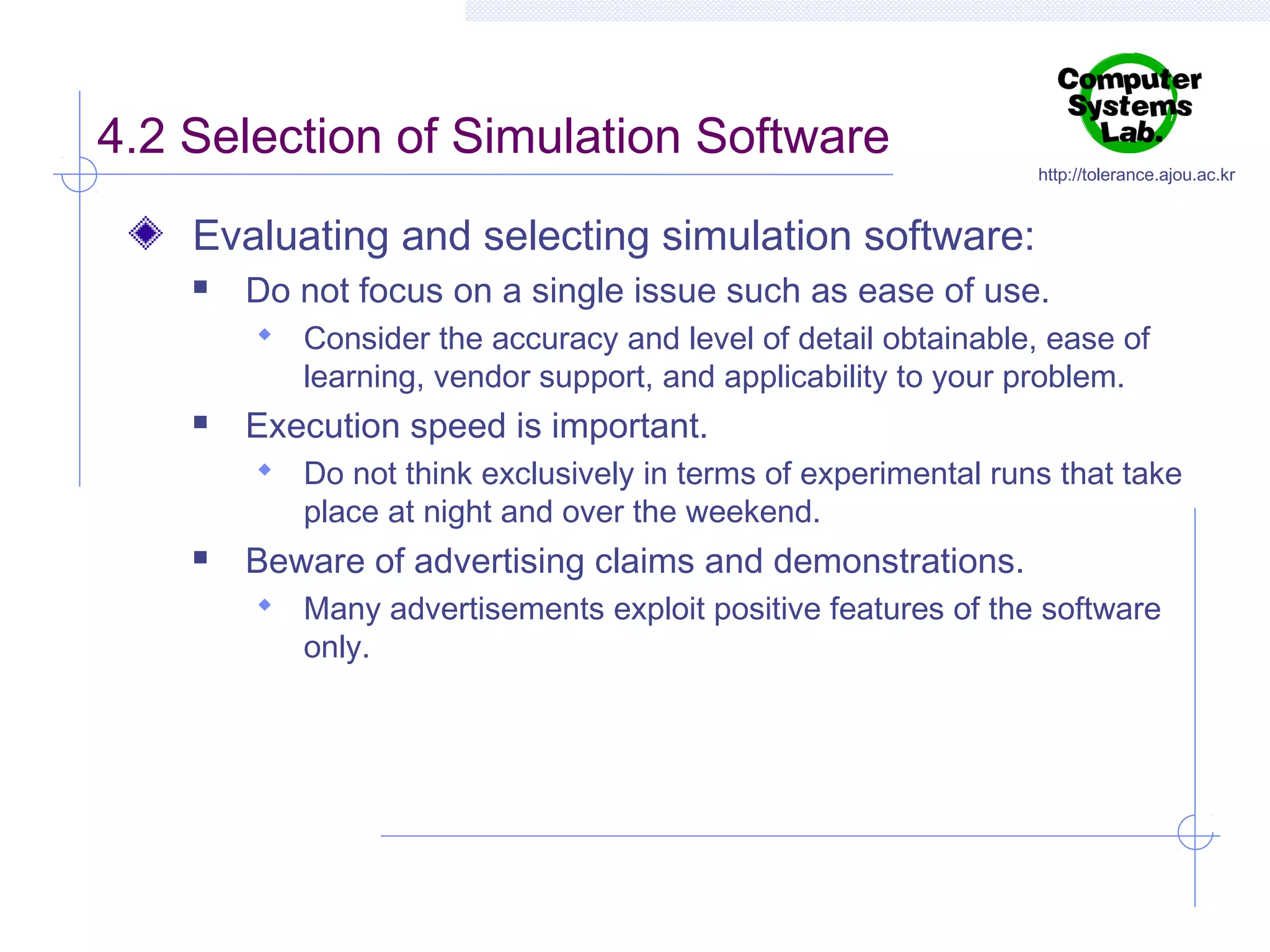 4.2 Selection of Simulation Software

http://tolerance.ajou.ac.kr

Evaluating and selecting simulation software:


Do not focus on a single issue such as ease of use.
 Consider the accuracy and level of detail obtainable, ease of

learning, vendor support, and applicability to your problem.



Execution speed is important.
 Do not think exclusively in terms of experimental runs that take

place at night and over the weekend.



Beware of advertising claims and demonstrations.
 Many advertisements exploit positive features of the software

only.

 
