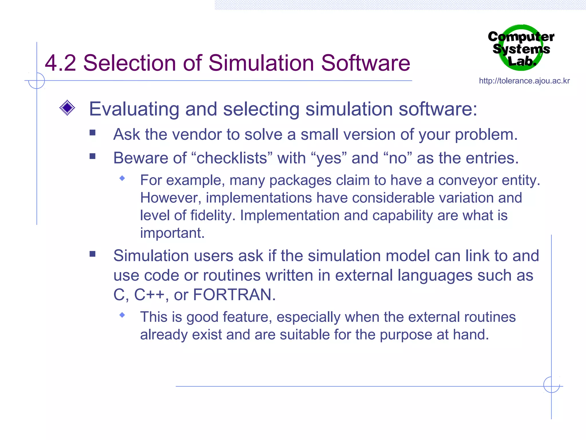 4.2 Selection of Simulation Software

http://tolerance.ajou.ac.kr

Evaluating and selecting simulation software:



Ask the vendor to solve a small version of your problem.
Beware of “checklists” with “yes” and “no” as the entries.
 For example, many packages claim to have a conveyor entity.

However, implementations have considerable variation and
level of fidelity. Implementation and capability are what is
important.



Simulation users ask if the simulation model can link to and
use code or routines written in external languages such as
C, C++, or FORTRAN.
 This is good feature, especially when the external routines

already exist and are suitable for the purpose at hand.

 