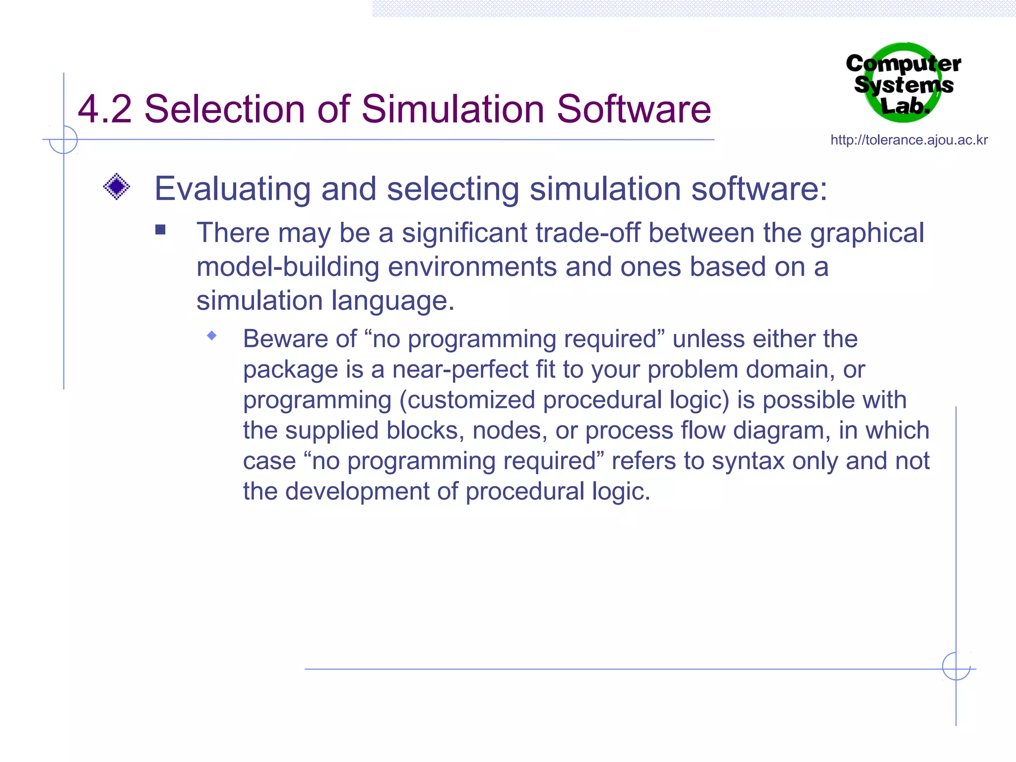 4.2 Selection of Simulation Software

http://tolerance.ajou.ac.kr

Evaluating and selecting simulation software:


There may be a significant trade-off between the graphical
model-building environments and ones based on a
simulation language.
 Beware of “no programming required” unless either the

package is a near-perfect fit to your problem domain, or
programming (customized procedural logic) is possible with
the supplied blocks, nodes, or process flow diagram, in which
case “no programming required” refers to syntax only and not
the development of procedural logic.

 