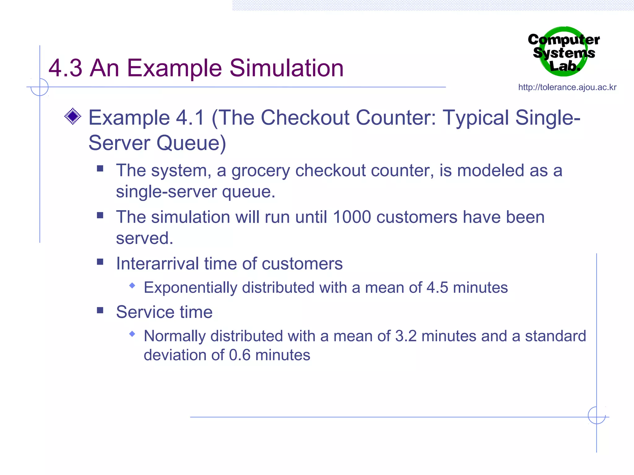 4.3 An Example Simulation

http://tolerance.ajou.ac.kr

Example 4.1 (The Checkout Counter: Typical SingleServer Queue)






The system, a grocery checkout counter, is modeled as a
single-server queue.
The simulation will run until 1000 customers have been
served.
Interarrival time of customers
 Exponentially distributed with a mean of 4.5 minutes



Service time
 Normally distributed with a mean of 3.2 minutes and a standard

deviation of 0.6 minutes

 