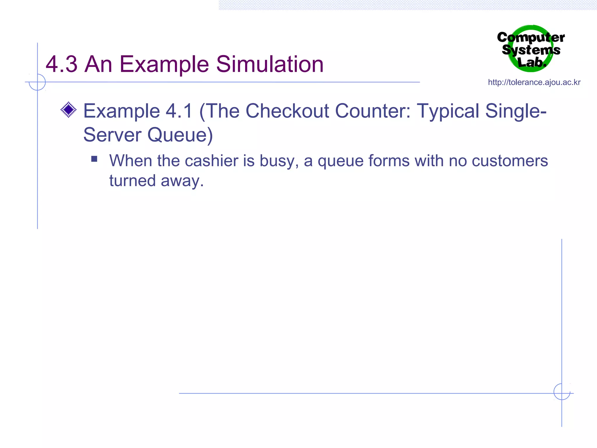 4.3 An Example Simulation

http://tolerance.ajou.ac.kr

Example 4.1 (The Checkout Counter: Typical SingleServer Queue)


When the cashier is busy, a queue forms with no customers
turned away.

 