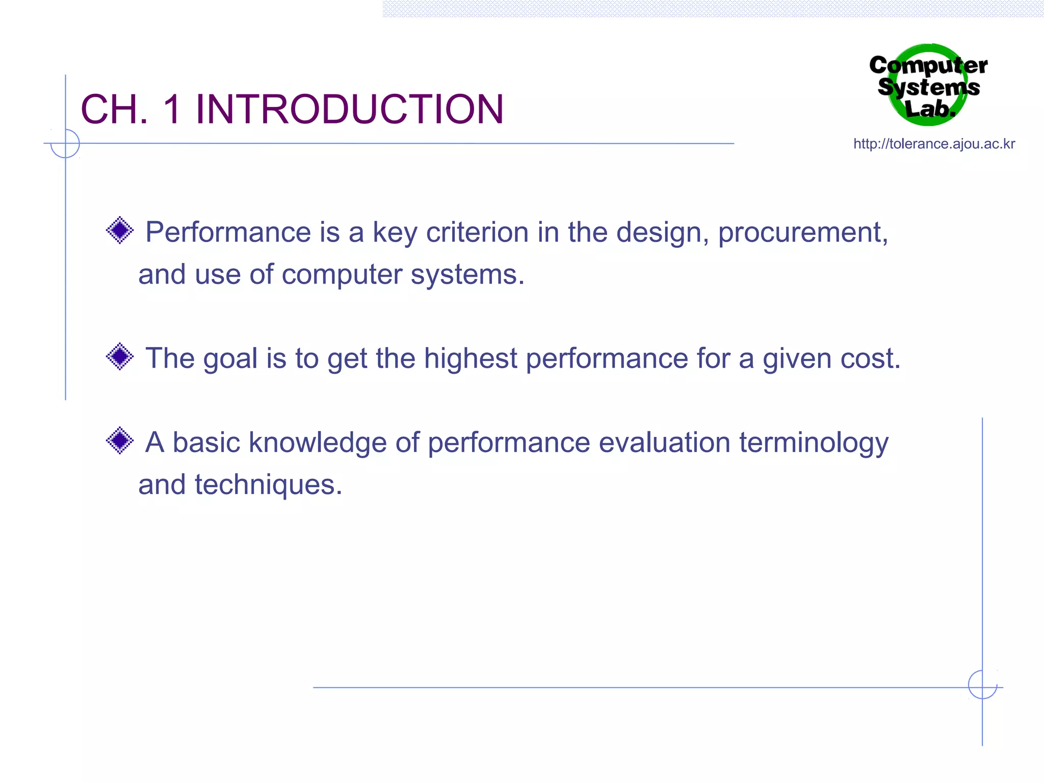 CH. 1 INTRODUCTION

http://tolerance.ajou.ac.kr

Performance is a key criterion in the design, procurement,
and use of computer systems.
The goal is to get the highest performance for a given cost.
A basic knowledge of performance evaluation terminology
and techniques.

 