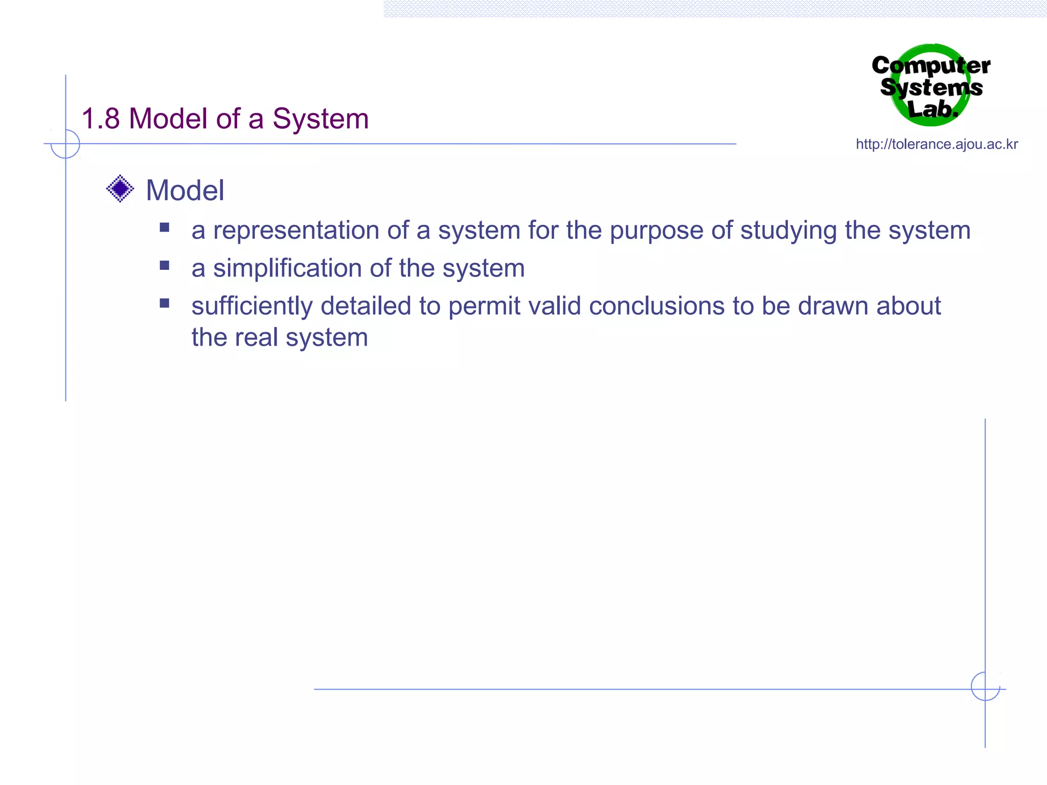 1.8 Model of a System

http://tolerance.ajou.ac.kr

Model




a representation of a system for the purpose of studying the system
a simplification of the system
sufficiently detailed to permit valid conclusions to be drawn about
the real system

 